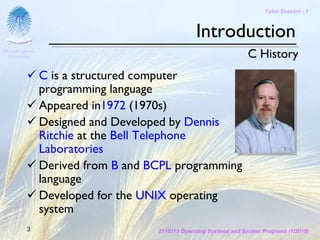 Tutor Session - 1



                                                 Introduction
Chulalongkorn
 University                                                         C History
                C is a structured computer
                programming language
                Appeared in1972 (1970s)
                Designed and Developed by Dennis
                Ritchie at the Bell Telephone
                Laboratories
                Derived from B and BCPL programming
                language
                Developed for the UNIX operating
                system
         3                          2110313 Operating Systems and System Programs (1/2010)
 