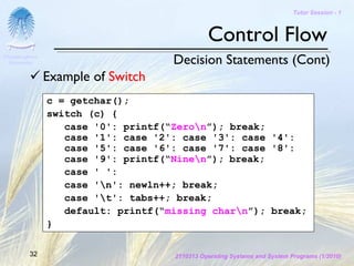 Tutor Session - 1



                                               Control Flow
Chulalongkorn
 University                          Decision Statements (Cont)
                Example of Switch
                c = getchar();
                switch (c) {
                   case '0': printf(“Zeron”); break;
                   case '1': case '2': case '3': case '4':
                   case '5': case '6': case '7': case '8':
                   case '9': printf(“Ninen”); break;
                   case ' ':
                   case 'n': newln++; break;
                   case 't': tabs++; break;
                   default: printf(“missing charn”); break;
                }

         32                          2110313 Operating Systems and System Programs (1/2010)
 
