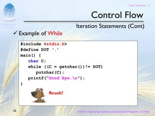 Tutor Session - 1



                                               Control Flow
Chulalongkorn
 University                          Iteration Statements (Cont)
                Example of While
                #include <stdio.h>
                #define DOT ‘.’
                main() {
                   char C;
                   while ((C = getchar())!= DOT)
                      putchar(C);
                   printf(“Good Bye.n”);
                }

                           Result?



         34                          2110313 Operating Systems and System Programs (1/2010)
 