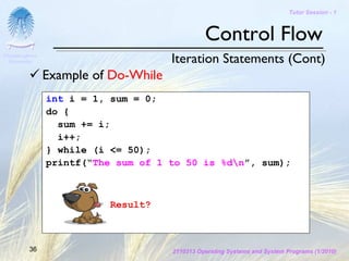 Tutor Session - 1



                                                Control Flow
Chulalongkorn
 University                           Iteration Statements (Cont)
                Example of Do-While
                int i = 1, sum = 0;
                do {
                  sum += i;
                  i++;
                } while (i <= 50);
                printf(“The sum of 1 to 50 is %dn”, sum);



                           Result?



         36                           2110313 Operating Systems and System Programs (1/2010)
 