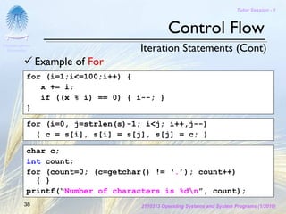 Tutor Session - 1



                                             Control Flow
Chulalongkorn
 University                       Iteration Statements (Cont)
                Example of For
           for (i=1;i<=100;i++) {
              x += i;
              if ((x % i) == 0) { i--; }
           }

           for (i=0, j=strlen(s)-1; i<j; i++,j--)
             { c = s[i], s[i] = s[j], s[j] = c; }

           char c;
           int count;
           for (count=0; (c=getchar() != ‘.’); count++)
             { }
           printf(“Number of characters is %dn”, count);
         38                        2110313 Operating Systems and System Programs (1/2010)
 