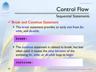 Tutor Session - 1



                                                    Control Flow
Chulalongkorn
 University                                         Sequential Statements
                Break and Continue Statement
                  The break statement provides an early exit from for,
                  while, and do-while.

                  break;

                  The continue statement is related to break, but less
                  often used; it causes the next iteration of the
                  enclosing for, while, or do-while loop to begin.

                  continue;
         39                               2110313 Operating Systems and System Programs (1/2010)
 