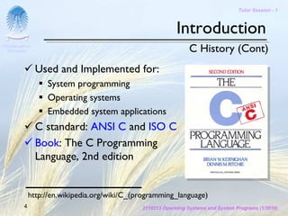 Tutor Session - 1



                                                           Introduction
Chulalongkorn
 University                                                     C History (Cont)
                Used and Implemented for:
                  System programming
                  Operating systems
                  Embedded system applications
                C standard: ANSI C and ISO C
                Book: The C Programming
                Language, 2nd edition


             http://en.wikipedia.org/wiki/C_(programming_language)
         4                                    2110313 Operating Systems and System Programs (1/2010)
 