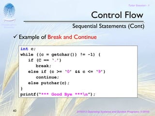 Tutor Session - 1



                                               Control Flow
Chulalongkorn
 University                         Sequential Statements (Cont)
                Example of Break and Continue
                int c;
                while ((c = getchar()) != -1) {
                   if (C == ‘.’)
                       break;
                   else if (c >= ‘0’ && c <= ‘9’)
                       continue;
                   else putchar(c);
                }
                printf(“*** Good Bye ***n”);


         40                          2110313 Operating Systems and System Programs (1/2010)
 
