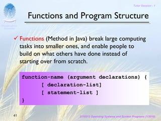 Tutor Session - 1



                   Functions and Program Structure
Chulalongkorn
 University




                Functions (Method in Java) break large computing
                tasks into smaller ones, and enable people to
                build on what others have done instead of
                starting over from scratch.

                function-name (argument declarations) {
                      [ declaration-list]
                      [ statement-list ]
                }

         41                           2110313 Operating Systems and System Programs (1/2010)
 