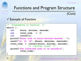 Tutor Session - 1



                  Functions and Program Structure
Chulalongkorn
 University                                                                 (Cont)
                Example of Function
          /* Programming in function */
          main() {
             int     hours, minutes, seconds;
             int     total_time   = 0;
             int     convert();
             printf(“Enter time in hours-minutes-seconds : “);
             scanf(“%d %d %d”, &hours, &minutes, &seconds);
             total_time = convert(hours, minutes, seconds);
                            /* calling point */
             printf(“The converted time is %d secondsn”,
                     total_time);
          }

         42                           2110313 Operating Systems and System Programs (1/2010)
 