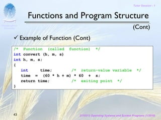 Tutor Session - 1



                   Functions and Program Structure
Chulalongkorn
 University                                                                 (Cont)
                Example of Function (Cont)
          /* Function (called function) */
          int convert (h, m, s)
          int h, m, s;
          {
             int     time;      /* return-value variable                      */
             time = (60 * h + m) * 60 + s;
             return time;       /* exiting point */
          }




         43                           2110313 Operating Systems and System Programs (1/2010)
 