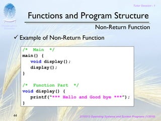 Tutor Session - 1



                  Functions and Program Structure
Chulalongkorn
 University                                      Non-Return Function
                Example of Non-Return Function
                 /* Main */
                 main() {
                    void display();
                    display();
                 }

                 /* Function Part */
                 void display() {
                    printf(“*** Hello and Good bye ***”);
                 }

         44                           2110313 Operating Systems and System Programs (1/2010)
 