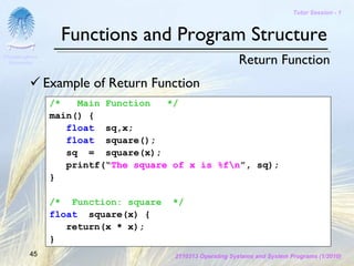 Tutor Session - 1



                   Functions and Program Structure
Chulalongkorn
 University                                                Return Function
                Example of Return Function
                 /*   Main Function   */
                 main() {
                    float sq,x;
                    float square();
                    sq = square(x);
                    printf(“The square of x is %fn”, sq);
                 }

                 /* Function: square   */
                 float square(x) {
                    return(x * x);
                 }
         45                            2110313 Operating Systems and System Programs (1/2010)
 