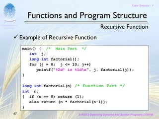 Tutor Session - 1



                   Functions and Program Structure
Chulalongkorn
 University                                            Recursive Function
                Example of Recursive Function
                 main() { /* Main Part */
                    int j;
                    long int factorial();
                    for (j = 0; j <= 10; j++)
                       printf(“%2d! is %ldn”, j, factorial(j));
                 }

                 long int factorial(n) /* Function Part */
                 int n;
                 { if (n == 0) return (1);
                    else return (n * factorial(n-1));
                 }
         47                             2110313 Operating Systems and System Programs (1/2010)
 