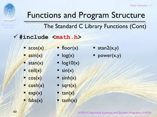 Tutor Session - 1



                  Functions and Program Structure
Chulalongkorn
 University             The Standard C Library Functions (Cont)
                #include <math.h>
                  acos(x)     floor(x)             atan2(x,y)
                  asin(x)     log(x)               power(x,y)
                  atan(x)     log10(x)
                  ceil(x)     sin(x)
                  cos(x)      sinh(x)
                  cosh(x)     sqrt(x)
                  exp(x)      tan(x)
                  fabs(x)     tanh(x)

         49                          2110313 Operating Systems and System Programs (1/2010)
 