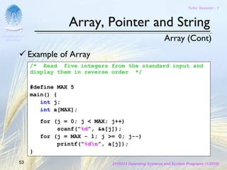 Tutor Session - 1



                            Array, Pointer and String
Chulalongkorn
 University                                                        Array (Cont)
                Example of Array
                /* Read five integers from the standard input and
                display them in reverse order */

                #define MAX 5
                main() {
                   int j;
                   int a[MAX];

                    for (j = 0; j < MAX; j++)
                         scanf(“%d”, &a[j]);
                    for (j = MAX - 1; j >= 0; j--)
                         printf(“%dn”, a[j]);
                }
         53                              2110313 Operating Systems and System Programs (1/2010)
 