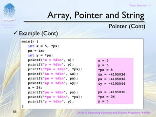 Tutor Session - 1



                             Array, Pointer and String
Chulalongkorn
 University                                                       Pointer (Cont)
                Example (Cont)
                 main() {
                    int x = 5, *px;
                    px = &x;
                    int y = *px;
                    printf("x = %dn", x);                x = 5
                    printf("y = %dn", y);                y = 5
                    printf("*px = %dn", *px);            *px = 5
                    printf("&x = %dn", &x);              &x = -4195036
                    printf("px = %dn", px);              px = -4195036
                    printf("&y = %dn", &y);              &y = -4195044
                    x = 34;
                    printf("px = %dn", px);              px = -4195036
                    printf("*px = %dn", *px);            *px = 34
                    printf("y = %dn", y);                y = 5
                 }
         55                                2110313 Operating Systems and System Programs (1/2010)
 
