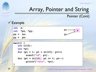 Tutor Session - 1



                           Array, Pointer and String
Chulalongkorn
 University                                                      Pointer (Cont)
                Example
                int x;
                int *px, *py;
                                                           px              x
                px = &x;                                    py
                py = px;

                main()  {
                   int  t[10];
                   int  *pt;
                   for  (pt = t; pt < &t[10]; pt++)
                          scanf(“%d”, pt);
                    for (pt = &t[10]; pt >= t; pt--)
                          printf(“%dn”, *pt);
                }
         56                             2110313 Operating Systems and System Programs (1/2010)
 