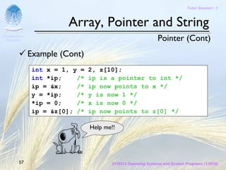 Tutor Session - 1



                          Array, Pointer and String
Chulalongkorn
 University                                                     Pointer (Cont)
                Example (Cont)
                 int x = 1, y =   2, z[10];
                 int *ip;    /*   ip is a pointer to int */
                 ip = &x;    /*   ip now points to x */
                 y = *ip;    /*   y is now 1 */
                 *ip = 0;    /*   x is now 0 */
                 ip = &z[0]; /*   ip now points to z[0] */

                                  Help me!!




         57                              2110313 Operating Systems and System Programs (1/2010)
 