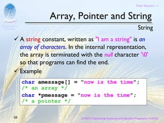 Tutor Session - 1



                            Array, Pointer and String
Chulalongkorn
 University                                                                    String
                A string constant, written as "I am a string" is an
                array of characters. In the internal representation,
                the array is terminated with the null character '0'
                so that programs can find the end.
                Example
                char amessage[] = "now is the time";
                /* an array */
                char *pmessage = "now is the time";
                /* a pointer */

         58                             2110313 Operating Systems and System Programs (1/2010)
 