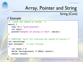 Tutor Session - 1



                           Array, Pointer and String
Chulalongkorn
 University                                                        String (Cont)
                Example
            /* COUNT THE LENGTH OF STRING */
            main() {
               char *w = “good morning”;
               int len();
               printf(“Lengths of string is %dn”, len(w));
            }

            /* FUNCTION: len() for counting the length of string */
            int len(string)
            char string[]; // char *string;
            {
               int count = 0;
               while (string[count] != NULL) count++;
               return (count);
            }
         60                              2110313 Operating Systems and System Programs (1/2010)
 