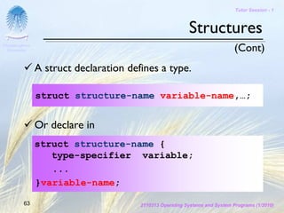 Tutor Session - 1



                                                           Structures
Chulalongkorn
 University                                                                   (Cont)
                A struct declaration defines a type.

                struct structure-name variable-name,…;


                Or declare in
                struct structure-name {
                   type-specifier variable;
                   ...
                }variable-name;

         63                             2110313 Operating Systems and System Programs (1/2010)
 