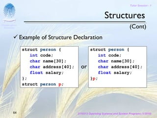 Tutor Session - 1



                                                           Structures
Chulalongkorn
 University                                                                   (Cont)
                Example of Structure Declaration
                 struct person {                 struct person {
                    int code;                        int code;
                    char name[30];                   char name[30];
                    char address[40];     or         char address[40];
                    float salary;                    float salary;
                 };                              }p;
                 struct person p;




         64                             2110313 Operating Systems and System Programs (1/2010)
 