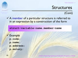 Tutor Session - 1



                                                          Structures
Chulalongkorn
 University                                                                  (Cont)
                A member of a particular structure is referred to
                in an expression by a construction of the form

                struct-variable-name.member-name

                Example
                p.code;
                p.name;
                p.address;
                p.salary;

         65                            2110313 Operating Systems and System Programs (1/2010)
 