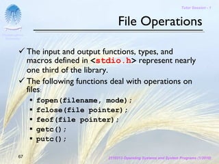 Tutor Session - 1



                                           File Operations
Chulalongkorn
 University



                The input and output functions, types, and
                macros defined in <stdio.h> represent nearly
                one third of the library.
                The following functions deal with operations on
                files:
                  fopen(filename, mode);
                  fclose(file pointer);
                  feof(file pointer);
                  getc();
                  putc();

         67                           2110313 Operating Systems and System Programs (1/2010)
 