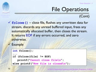 Tutor Session - 1



                                              File Operations
Chulalongkorn
 University                                                                    (Cont)
                fclose() – close file, flushes any unwritten data for
                stream, discards any unread buffered input, frees any
                automatically allocated buffer, then closes the stream.
                It returns EOF if any errors occurred, and zero
                otherwise.
                Example
                int fclose();
                ...
                if (fclose(file) != EOF)
                    printf(“Cannot close filen”;
                else printf(“Now file is closedn”);
         70                              2110313 Operating Systems and System Programs (1/2010)
 