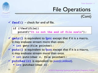 Tutor Session - 1



                                                 File Operations
Chulalongkorn
 University                                                                       (Cont)
                feof() – check for end of file.
                if (!feof(file))
                   printf(“It is not the end of file nown”);

                getc() is equivalent to fgetc except that if it is a macro,
                it may evaluate stream more than once.
                   int getc(file pointer);
                putc() is equivalent to fputc except that if it is a macro,
                it may evaluate stream more than once.
                   int putc(char c, file pointer);
                putchar(c) is equivalent to putc(c,stdout).
                   int putchar(char c);
         71                                 2110313 Operating Systems and System Programs (1/2010)
 