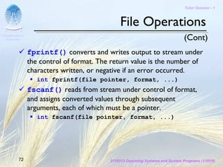 Tutor Session - 1



                                               File Operations
Chulalongkorn
 University                                                                     (Cont)
                fprintf() converts and writes output to stream under
                the control of format. The return value is the number of
                characters written, or negative if an error occurred.
                   int fprintf(file pointer, format, ...)
                fscanf() reads from stream under control of format,
                and assigns converted values through subsequent
                arguments, each of which must be a pointer.
                   int fscanf(file pointer, format, ...)




         72                               2110313 Operating Systems and System Programs (1/2010)
 