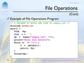 Tutor Session - 1



                                             File Operations
Chulalongkorn
 University                                                                   (Cont)
                Example of File Operations Program
                /* A PROGRAM TO WRITE ONE LINE TO sample.txt */
                #include <stdio.h>
                main() {
                   FILE *fp;
                   char c = ‘ ‘;
                   fp = fopen(“sample.txt”, “w”);
                   printf(“Enter text belown”);
                   while (c != ‘n’) {
                        c = getchar();
                        putc(c, fp);
                   }
                   fclose(fp);
                }
         73                             2110313 Operating Systems and System Programs (1/2010)
 