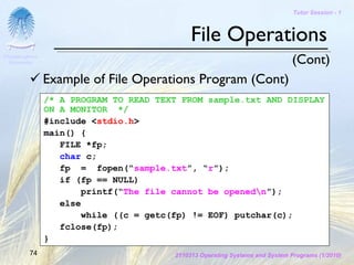 Tutor Session - 1



                                             File Operations
Chulalongkorn
 University                                                                   (Cont)
                Example of File Operations Program (Cont)
                /* A PROGRAM TO READ TEXT FROM sample.txt AND DISPLAY
                ON A MONITOR */
                #include <stdio.h>
                main() {
                   FILE *fp;
                   char c;
                   fp = fopen(“sample.txt”, “r”);
                   if (fp == NULL)
                        printf(“The file cannot be openedn”);
                   else
                        while ((c = getc(fp) != EOF) putchar(c);
                   fclose(fp);
                }
         74                             2110313 Operating Systems and System Programs (1/2010)
 