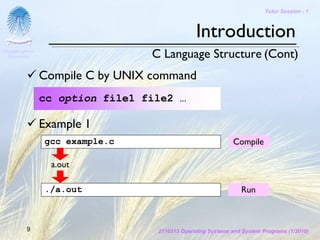 Tutor Session - 1



                                               Introduction
Chulalongkorn
 University                      C Language Structure (Cont)
                Compile C by UNIX command
                cc option file1 file2 …

                Example 1
                gcc example.c                               Compile

                  a.out

                ./a.out                                        Run



         9                        2110313 Operating Systems and System Programs (1/2010)
 