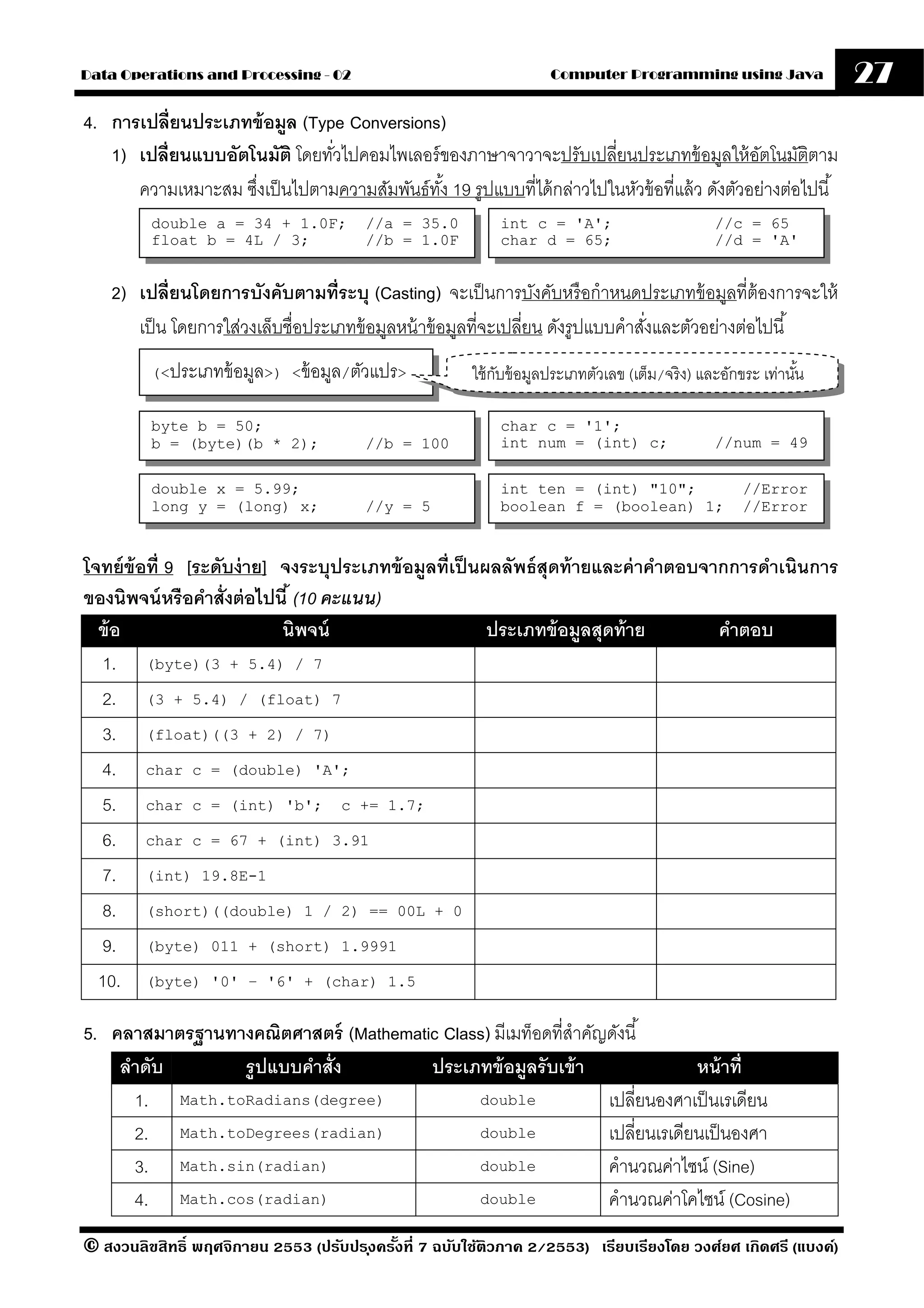 Data Operations and Processing - 02                                  Computer Programming using Java               27
4. การเปลี่ยนประเภทข้ อมล (Type Conversions)
                         ู
   1) เปลี่ยนแบบอัตโนมัติ โดยทัวไปคอมไพเลอร์ ของภาษาจาวาจะปรับเปลี่ยนประเภทข้ อมูลให้ อตโนมัติตาม
                               ่                                                                 ั
      ความเหมาะสม ซึงเป็ นไปตามความสัมพันธ์ทง้ั 19 รูปแบบที่ได้ กล่าวไปในหัวข้ อที่แล้ ว ดังตัวอย่างต่อไปนี ้
                    ่
         double a = 34 + 1.0F;          //a = 35.0          int c = 'A';                        //c = 65
         float b = 4L / 3;              //b = 1.0F          char d = 65;                        //d = 'A'


    2) เปลี่ยนโดยการบังคับตามที่ระบุ (Casting) จะเป็ นการบังคับหรื อกําหนดประเภทข้ อมูลที่ต้องการจะให้
       เป็ น โดยการใส่วงเล็บชื่อประเภทข้ อมูลหน้ าข้ อมูลที่จะเปลี่ยน ดังรูปแบบคําสังและตัวอย่างต่อไปนี ้
                                                                                    ่
         (<ประเภทข้ อมูล>) <ข้ อมูล/ตัวแปร>             ใช้ กบข้ อมูลประเภทตัวเลข (เต็ม/จริ ง) และอักขระ เท่านัน
                                                             ั                                                 ้

         byte b = 50;                                       char c = '1';
         b = (byte)(b * 2);             //b = 100           int num = (int) c;                  //num = 49

         double x = 5.99;                                   int ten = (int) "10";                    //Error
         long y = (long) x;             //y = 5             boolean f = (boolean) 1;                 //Error


โจทย์ ข้อที่ 9 [ระดับง่ าย] จงระบุประเภทข้ อมลที่เป็ นผลลัพธ์ สุดท้ ายและค่ าคําตอบจากการดําเนินการ
                                             ู
ของนิพจน์ หรือคําสั่งต่ อไปนี ้ (10 คะแนน)
  ข้ อ                      นิพจน์                     ประเภทข้ อมลสุดท้ าย
                                                                     ู               คําตอบ
   1. (byte)(3 + 5.4) / 7
   2. (3 + 5.4) / (float) 7
   3. (float)((3 + 2) / 7)
   4. char c = (double) 'A';
   5. char c = (int) 'b'; c += 1.7;
   6. char c = 67 + (int) 3.91
   7. (int) 19.8E-1
   8. (short)((double) 1 / 2) == 00L + 0
   9. (byte) 011 + (short) 1.9991
  10. (byte) '0' – '6' + (char) 1.5

5. คลาสมาตรฐานทางคณิตศาสตร์ (Mathematic Class) มีเมท็อดที่สําคัญดังนี ้
    ลําดับ      รปแบบคําสั่ง
                 ู                    ประเภทข้ อมลรับเข้ า
                                                   ู                         หน้ าที่
      1. Math.toRadians(degree)             double              เปลี่ยนองศาเป็ นเรเดียน
      2. Math.toDegrees(radian)             double              เปลี่ยนเรเดียนเป็ นองศา
      3. Math.sin(radian)                   double              คํานวณค่าไซน์ (Sine)
      4. Math.cos(radian)                   double              คํานวณค่าโคไซน์ (Cosine)
© สงวนลิขสิทธิ์ พฤศจิกายน 2553 (ปรับปร ุงครังที่ 7 ฉบับใช้ติวภาค 2/2553) เรียบเรียงโดย วงศ์ยศ เกิดศรี (แบงค์)
                                            ้
 