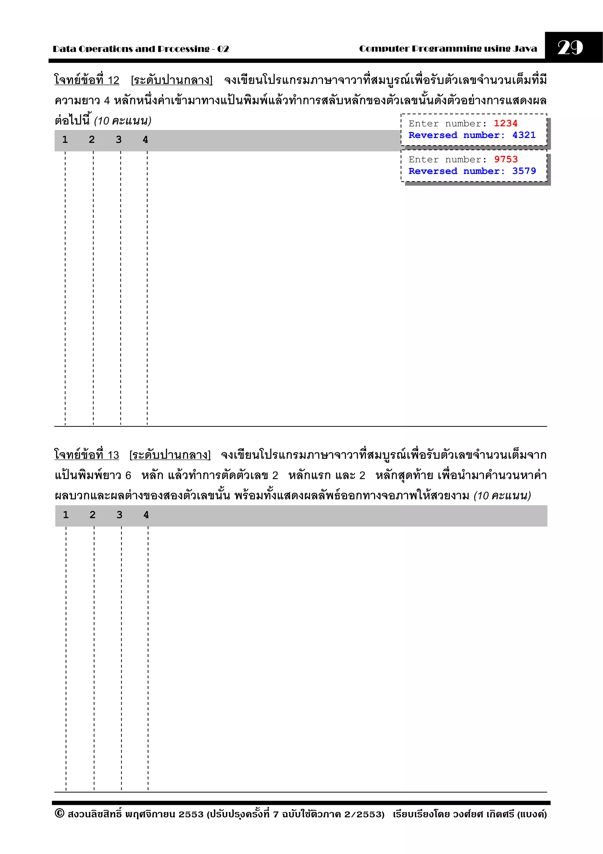 Data Operations and Processing - 02                                Computer Programming using Java              29
โจทย์ ข้อที่ 12 [ระดับปานกลาง] จงเขียนโปรแกรมภาษาจาวาที่สมบรณ์ เพื่อรั บตัวเลขจํานวนเต็มที่มี
                                                                  ู
ความยาว 4 หลักหนึ่งค่ าเข้ ามาทางแปนพิมพ์ แล้ วทําการสลับหลักของตัวเลขนันดังตัวอย่ างการแสดงผล
                                   ้                                    ้
ต่ อไปนี ้ (10 คะแนน)                                                Enter number: 1234
 1     2     3     4                                                          Reversed number: 4321

                                                                              Enter number: 9753
                                                                              Reversed number: 3579




โจทย์ ข้อที่ 13 [ระดับปานกลาง] จงเขียนโปรแกรมภาษาจาวาที่สมบรณ์ เพื่อรั บตัวเลขจํานวนเต็มจาก
                                                           ู
แปนพิมพ์ ยาว 6 หลัก แล้ วทําการตัดตัวเลข 2 หลักแรก และ 2 หลักสุดท้ าย เพื่อนํามาคํานวนหาค่ า
  ้
ผลบวกและผลต่ างของสองตัวเลขนัน พร้ อมทังแสดงผลลัพธ์ ออกทางจอภาพให้ สวยงาม (10 คะแนน)
                               ้         ้
 1     2     3     4




© สงวนลิขสิทธิ์ พฤศจิกายน 2553 (ปรับปร ุงครังที่ 7 ฉบับใช้ติวภาค 2/2553) เรียบเรียงโดย วงศ์ยศ เกิดศรี (แบงค์)
                                            ้
 
