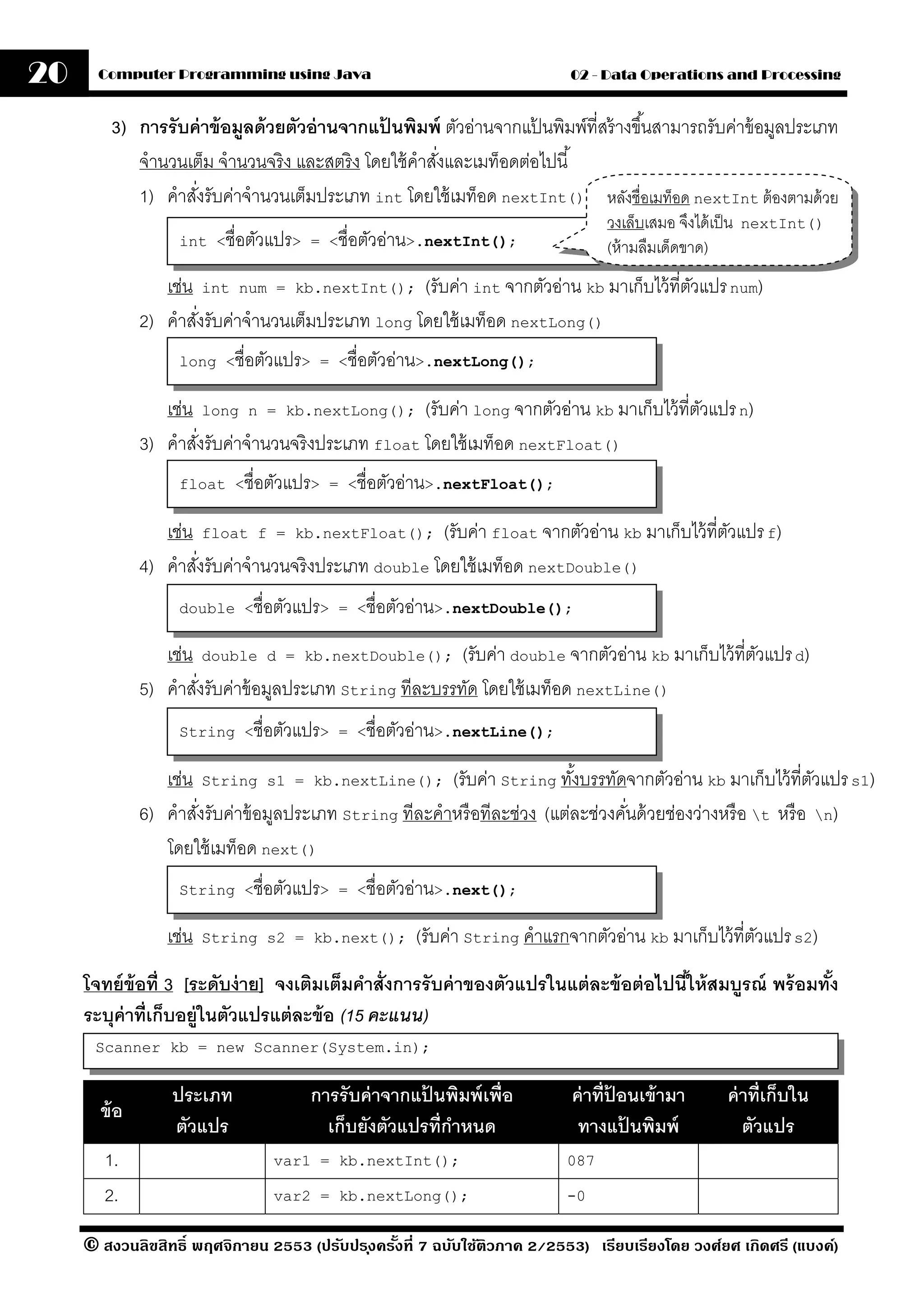 20     Computer Programming using Java                                     02 - Data Operations and Processing


         3) การรับค่ าข้ อมลด้ วยตัวอ่ านจากแปนพิมพ์ ตัวอ่านจากแปนพิมพ์ที่สร้ างขึ ้นสามารถรับค่าข้ อมูลประเภท
                           ู                  ้                      ้
            จํานวนเต็ม จํานวนจริง และสตริ ง โดยใช้ คําสังและเมท็อดต่อไปนี ้
                                                        ่
            1) คําสังรับค่าจํานวนเต็มประเภท int โดยใช้ เมท็อด nextInt() หลังชื่อเมท็อด nextInt ต้ องตามด้ วย
                    ่
                                                                                วงเล็บเสมอ จึงได้ เป็ น   nextInt()
                   int <ชื่อตัวแปร> = <ชื่อตัวอ่าน>.nextInt();                  (ห้ ามลืมเด็ดขาด)
                 เช่น int num = kb.nextInt(); (รับค่า int จากตัวอ่าน kb มาเก็บไว้ ที่ตวแปร num)
                                                                                      ั
              2) คําสังรับค่าจํานวนเต็มประเภท long โดยใช้ เมท็อด nextLong()
                      ่
                   long <ชื่อตัวแปร> = <ชื่อตัวอ่าน>.nextLong();


                 เช่น long n = kb.nextLong(); (รับค่า long จากตัวอ่าน kb มาเก็บไว้ ที่ตวแปร n)
                                                                                       ั
              3) คําสังรับค่าจํานวนจริ งประเภท float โดยใช้ เมท็อด nextFloat()
                      ่
                   float <ชื่อตัวแปร> = <ชื่อตัวอ่าน>.nextFloat();


                 เช่น float f = kb.nextFloat(); (รับค่า float จากตัวอ่าน kb มาเก็บไว้ ที่ตวแปร f)
                                                                                          ั
              4) คําสังรับค่าจํานวนจริ งประเภท double โดยใช้ เมท็อด nextDouble()
                      ่
                   double <ชื่อตัวแปร> = <ชื่อตัวอ่าน>.nextDouble();


                 เช่น double d = kb.nextDouble(); (รับค่า double จากตัวอ่าน kb มาเก็บไว้ ที่ตวแปร d)
                                                                                             ั
              5) คําสังรับค่าข้ อมูลประเภท String ทีละบรรทัด โดยใช้ เมท็อด nextLine()
                      ่
                   String <ชื่อตัวแปร> = <ชื่อตัวอ่าน>.nextLine();


                 เช่น String s1 = kb.nextLine(); (รับค่า String ทังบรรทัดจากตัวอ่าน kb มาเก็บไว้ ที่ตวแปร s1)
                                                                           ้                                    ั
              6) คําสังรับค่าข้ อมูลประเภท String ทีละคําหรื อทีละช่วง (แต่ละช่วงคันด้ วยช่องว่างหรื อ t หรื อ n)
                      ่                                                            ่
                 โดยใช้ เมท็อด next()
                   String <ชื่อตัวแปร> = <ชื่อตัวอ่าน>.next();


                 เช่น   String s2 = kb.next();      (รับค่า String คําแรกจากตัวอ่าน kb มาเก็บไว้ ที่ตวแปร s2)
                                                                                                     ั
     โจทย์ ข้อที่ 3 [ระดับง่ าย] จงเติมเต็มคําสั่งการรั บค่ าของตัวแปรในแต่ ละข้ อต่ อไปนีให้ สมบรณ์ พร้ อมทัง
                                                                                          ้      ู           ้
     ระบุค่าที่เก็บอย่ ในตัวแปรแต่ ละข้ อ (15 คะแนน)
                       ู
      Scanner kb = new Scanner(System.in);


                  ประเภท             การรั บค่ าจากแปนพิมพ์ เพื่อ
                                                     ้                     ค่ าที่ปอนเข้ ามา
                                                                                   ้                  ค่ าที่เก็บใน
       ข้ อ
                  ตัวแปร               เก็บยังตัวแปรที่กาหนด
                                                        ํ                   ทางแปนพิมพ์
                                                                                     ้                   ตัวแปร
        1.                      var1 = kb.nextInt();                      087

        2.                      var2 = kb.nextLong();                     -0


     © สงวนลิขสิทธิ์ พฤศจิกายน 2553 (ปรับปร ุงครังที่ 7 ฉบับใช้ติวภาค 2/2553) เรียบเรียงโดย วงศ์ยศ เกิดศรี (แบงค์)
                                                 ้
 