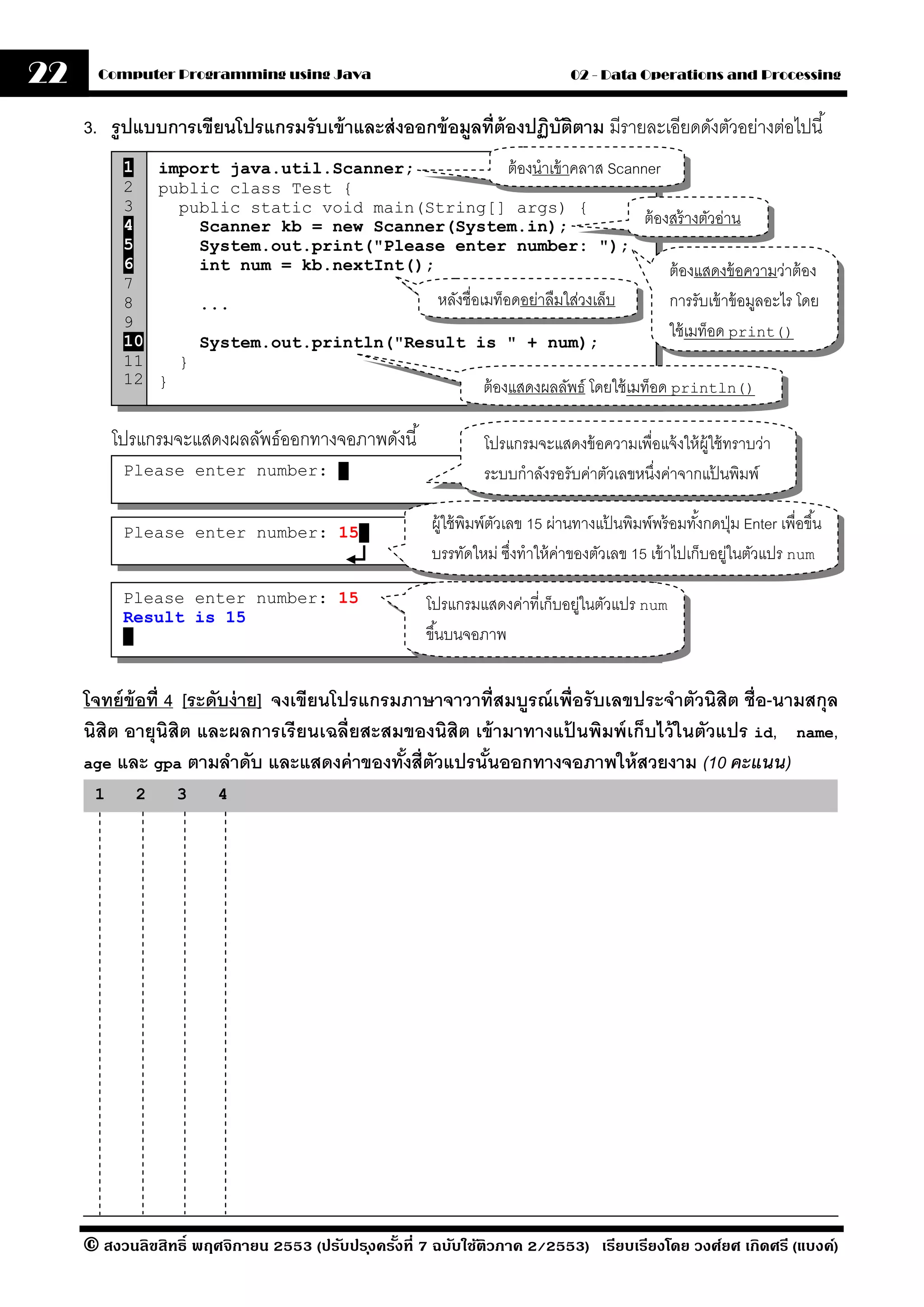 22     Computer Programming using Java                                          02 - Data Operations and Processing


     3. รปแบบการเขียนโปรแกรมรั บเข้ าและส่ งออกข้ อมลที่ต้ องปฏิบตตาม มีรายละเอียดดังตัวอย่างต่อไปนี ้
         ู                                          ู            ั ิ
           1 import java.util.Scanner;                  ต้ องนําเข้ าคลาส Scanner
           2 public class Test {
           3    public static void main(String[] args) {
           4      Scanner kb = new Scanner(System.in);                         ต้ องสร้ างตัวอ่าน
           5      System.out.print("Please enter number: ");
           6      int num = kb.nextInt();                                           ต้ องแสดงข้ อความว่าต้ อง
           7
           8      ...                     หลังชื่อเมท็อดอย่าลืมใส่วงเล็บ            การรับเข้ าข้ อมูลอะไร โดย
           9
           10
                                                                                    ใช้ เมท็อด print()
                  System.out.println("Result is " + num);
           11   }
           12 }                                    ต้ องแสดงผลลัพธ์ โดยใช้ เมท็อด println()

          โปรแกรมจะแสดงผลลัพธ์ออกทางจอภาพดังนี ้                โปรแกรมจะแสดงข้ อความเพื่อแจ้ งให้ ผ้ ใช้ ทราบว่า
                                                                                                      ู
           Please enter number:            .                    ระบบกําลังรอรับค่าตัวเลขหนึงค่าจากแปนพิมพ์
                                                                                           ่            ้

           Please enter number: 15 .
                                                       ผู้ใช้ พิมพ์ตวเลข 15 ผ่านทางแป้ นพิมพ์พร้ อมทังกดปุ่ ม Enter เพื่อขึ ้น
                                                                    ั                                ้
                                                       บรรทัดใหม่ ซึงทําให้ คาของตัวเลข 15 เข้ าไปเก็บอยูในตัวแปร num
                                                                       ่      ่                          ่

           Please enter number: 15                    โปรแกรมแสดงค่าที่เก็บอยูในตัวแปร num
                                                                             ่
           Result is 15
            .                                         ขึ ้นบนจอภาพ


     โจทย์ ข้อที่ 4 [ระดับง่ าย] จงเขียนโปรแกรมภาษาจาวาที่สมบรณ์ เพื่อรั บเลขประจําตัวนิสิต ชื่อ-นามสกุล
                                                             ู
     นิสิต อายุนิสิต และผลการเรี ยนเฉลี่ยสะสมของนิสิต เข้ ามาทางแปนพิมพ์ เก็บไว้ ในตัวแปร id, name,
                                                                   ้
     age และ gpa ตามลําดับ และแสดงค่ าของทังสี่ตวแปรนันออกทางจอภาพให้ สวยงาม (10 คะแนน)
                                               ้ ั      ้
      1     2     3     4




     © สงวนลิขสิทธิ์ พฤศจิกายน 2553 (ปรับปร ุงครังที่ 7 ฉบับใช้ติวภาค 2/2553) เรียบเรียงโดย วงศ์ยศ เกิดศรี (แบงค์)
                                                 ้
 