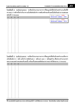 Data Operations and Processing - 02                                Computer Programming using Java              29
โจทย์ ข้อที่ 12 [ระดับปานกลาง] จงเขียนโปรแกรมภาษาจาวาที่สมบรณ์ เพื่อรั บตัวเลขจํานวนเต็มที่มี
                                                                  ู
ความยาว 4 หลักหนึ่งค่ าเข้ ามาทางแปนพิมพ์ แล้ วทําการสลับหลักของตัวเลขนันดังตัวอย่ างการแสดงผล
                                   ้                                    ้
ต่ อไปนี ้ (10 คะแนน)                                                Enter number: 1234
 1     2     3     4                                                          Reversed number: 4321

                                                                              Enter number: 9753
                                                                              Reversed number: 3579




โจทย์ ข้อที่ 13 [ระดับปานกลาง] จงเขียนโปรแกรมภาษาจาวาที่สมบรณ์ เพื่อรั บตัวเลขจํานวนเต็มจาก
                                                           ู
แปนพิมพ์ ยาว 6 หลัก แล้ วทําการตัดตัวเลข 2 หลักแรก และ 2 หลักสุดท้ าย เพื่อนํามาคํานวนหาค่ า
  ้
ผลบวกและผลต่ างของสองตัวเลขนัน พร้ อมทังแสดงผลลัพธ์ ออกทางจอภาพให้ สวยงาม (10 คะแนน)
                               ้         ้
 1     2     3     4




© สงวนลิขสิทธิ์ พฤศจิกายน 2553 (ปรับปร ุงครังที่ 7 ฉบับใช้ติวภาค 2/2553) เรียบเรียงโดย วงศ์ยศ เกิดศรี (แบงค์)
                                            ้
 