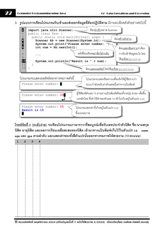 22     Computer Programming using Java                                          02 - Data Operations and Processing


     3. รปแบบการเขียนโปรแกรมรั บเข้ าและส่ งออกข้ อมลที่ต้ องปฏิบตตาม มีรายละเอียดดังตัวอย่างต่อไปนี ้
         ู                                          ู            ั ิ
           1 import java.util.Scanner;                  ต้ องนําเข้ าคลาส Scanner
           2 public class Test {
           3    public static void main(String[] args) {
           4      Scanner kb = new Scanner(System.in);                         ต้ องสร้ างตัวอ่าน
           5      System.out.print("Please enter number: ");
           6      int num = kb.nextInt();                                           ต้ องแสดงข้ อความว่าต้ อง
           7
           8      ...                     หลังชื่อเมท็อดอย่าลืมใส่วงเล็บ            การรับเข้ าข้ อมูลอะไร โดย
           9
           10
                                                                                    ใช้ เมท็อด print()
                  System.out.println("Result is " + num);
           11   }
           12 }                                    ต้ องแสดงผลลัพธ์ โดยใช้ เมท็อด println()

          โปรแกรมจะแสดงผลลัพธ์ออกทางจอภาพดังนี ้                โปรแกรมจะแสดงข้ อความเพื่อแจ้ งให้ ผ้ ใช้ ทราบว่า
                                                                                                      ู
           Please enter number:            .                    ระบบกําลังรอรับค่าตัวเลขหนึงค่าจากแปนพิมพ์
                                                                                           ่            ้

           Please enter number: 15 .
                                                       ผู้ใช้ พิมพ์ตวเลข 15 ผ่านทางแป้ นพิมพ์พร้ อมทังกดปุ่ ม Enter เพื่อขึ ้น
                                                                    ั                                ้
                                                       บรรทัดใหม่ ซึงทําให้ คาของตัวเลข 15 เข้ าไปเก็บอยูในตัวแปร num
                                                                       ่      ่                          ่

           Please enter number: 15                    โปรแกรมแสดงค่าที่เก็บอยูในตัวแปร num
                                                                             ่
           Result is 15
            .                                         ขึ ้นบนจอภาพ


     โจทย์ ข้อที่ 4 [ระดับง่ าย] จงเขียนโปรแกรมภาษาจาวาที่สมบรณ์ เพื่อรั บเลขประจําตัวนิสิต ชื่อ-นามสกุล
                                                             ู
     นิสิต อายุนิสิต และผลการเรี ยนเฉลี่ยสะสมของนิสิต เข้ ามาทางแปนพิมพ์ เก็บไว้ ในตัวแปร id, name,
                                                                   ้
     age และ gpa ตามลําดับ และแสดงค่ าของทังสี่ตวแปรนันออกทางจอภาพให้ สวยงาม (10 คะแนน)
                                               ้ ั      ้
      1     2     3     4




     © สงวนลิขสิทธิ์ พฤศจิกายน 2553 (ปรับปร ุงครังที่ 7 ฉบับใช้ติวภาค 2/2553) เรียบเรียงโดย วงศ์ยศ เกิดศรี (แบงค์)
                                                 ้
 