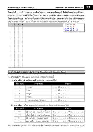 Data Operations and Processing - 02                                Computer Programming using Java              23
โจทย์ ข้อที่ 5 [ระดับปานกลาง] จงเขียนโปรแกรมภาษาจาวาที่สมบรณ์ เพื่อรั บตัวเลขจํานวนเต็ม สอง
                                                                 ู
จํานวนเข้ ามาทางแปนพิมพ์ เก็บไว้ ในตัวแปร a และ b ตามลําดับ แล้ วทําการสลับค่ าของสองตัวแปรนัน
                     ้                                                                        ้
โดยที่ค่าของตัวแปร a หลังการสลับจะเท่ ากับค่ าเก่ าของตัวแปร b และค่ าของตัวแปร b หลังการสลับจะ
เก็บค่ าเก่ าของตัวแปร a พร้ อมทังแสดงผลลัพธ์ ออกทางจอภาพตามตัวอย่ างต่ อไปนี ้ (10 คะแนน)
                                 ้
 1      2     3     4                                                           Enter   a:   13
                                                                                Enter   b:   21
                                                                                Value   of   a: 21
                                                                                Value   of   b: 13




3. ตัวดําเนินการและคลาสมาตรฐาน (Operators and Standard Class)
1. ตัวดําเนินการ (Operators) แบ่งออกเป็ น 5 กลุมหลักดังต่อไปนี ้
                                              ่
   1) ตัวดําเนินการทางคณิตศาสตร์ (Arithmetic Operators) ได้ แก่
          สัญลักษณ์               ความหมาย                                       ตัวอย่ าง
              +       การบวก                                x + y หรื อ a     + b + c
              -       การลบ                                 x - y หรื อ a     - b - c
              *       การคูณ                                x * y หรื อ a     * b * c
              /       การหาร                                x / y หรื อ a     / b / c
              %       การหารเอาแต่เศษ (Modulo)              x % y หรื อ a     % b % c


     2) ตัวดําเนินการเพิ่มค่ าและลดค่ า (Increment and Decrement Operators) ได้ แก่
           สัญลักษณ์                     ความหมาย                              ตัวอย่ าง
              x++        ใช้ งานตัวแปร x ก่อนเพิ่มค่าขึ ้นอีก 1 ให้ x = 2, y = 1 จะได้ วา x++
                                                                                        ่         + y = 3
              ++x        เพิ่มค่าขึ ้นอีก 1 ก่อนใช้ งานตัวแปร x ให้ x = 2, y = 1 จะได้ วา ++x
                                                                                          ่       + y = 4
              x--        ใช้ งานตัวแปร x ก่อนลดค่าลงอีก 1 ให้ x = 2, y = 1 จะได้ วา x--     ่     + y = 3
              --x        ลดค่าลงอีก 1 ก่อนใช้ งานตัวแปร x ให้ x = 2, y = 1 จะได้ วา --x       ่   + y = 2

© สงวนลิขสิทธิ์ พฤศจิกายน 2553 (ปรับปร ุงครังที่ 7 ฉบับใช้ติวภาค 2/2553) เรียบเรียงโดย วงศ์ยศ เกิดศรี (แบงค์)
                                            ้
 