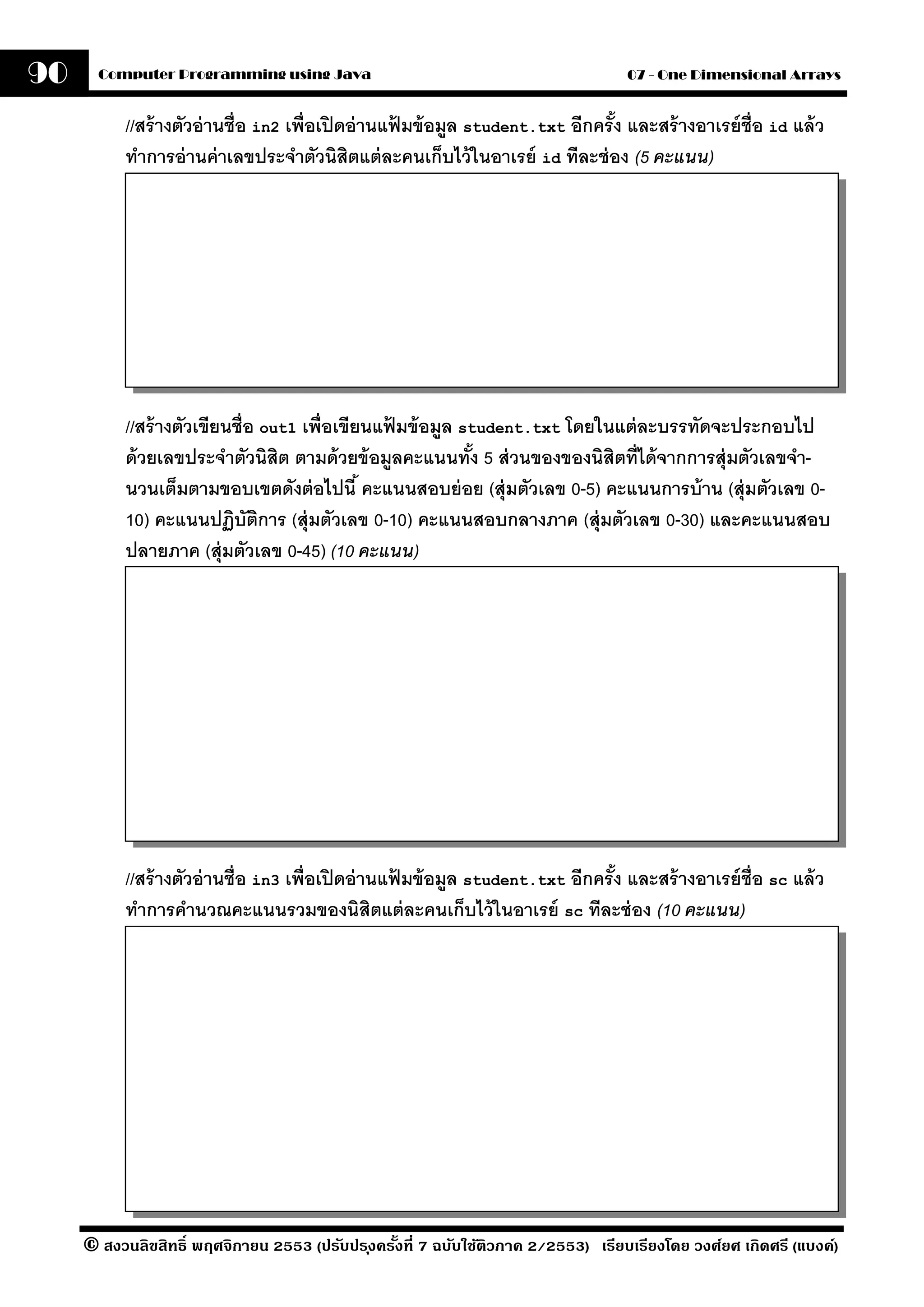 90     Computer Programming using Java                                             07 - One Dimensional Arrays


           //สร้ างตัวอ่ านชื่อ in2 เพื่อเปิ ดอ่ านแฟมข้ อมล student.txt อีกครั ง และสร้ างอาเรย์ ช่ ือ id แล้ ว
                                                     ้     ู                    ้
           ทําการอ่ านค่ าเลขประจําตัวนิสิตแต่ ละคนเก็บไว้ ในอาเรย์ id ทีละช่ อง (5 คะแนน)




           //สร้ างตัวเขียนชื่อ out1 เพื่อเขียนแฟมข้ อมล student.txt โดยในแต่ ละบรรทัดจะประกอบไป
                                                 ้     ู
           ด้ วยเลขประจําตัวนิสิต ตามด้ วยข้ อมลคะแนนทัง 5 ส่ วนของของนิสิตที่ได้ จากการสุ่มตัวเลขจํา-
                                                   ู      ้
           นวนเต็มตามขอบเขตดังต่ อไปนี ้ คะแนนสอบย่ อย (สุ่ มตัวเลข 0-5) คะแนนการบ้ าน (สุ่ มตัวเลข 0-
           10) คะแนนปฏิบัตการ (สุ่ มตัวเลข 0-10) คะแนนสอบกลางภาค (สุ่ มตัวเลข 0-30) และคะแนนสอบ
                                ิ
           ปลายภาค (สุ่ มตัวเลข 0-45) (10 คะแนน)




           //สร้ างตัวอ่ านชื่อ in3 เพื่อเปิ ดอ่ านแฟมข้ อมล student.txt อีกครั ง และสร้ างอาเรย์ ช่ ือ sc แล้ ว
                                                     ้     ู                    ้
           ทําการคํานวณคะแนนรวมของนิสิตแต่ ละคนเก็บไว้ ในอาเรย์ sc ทีละช่ อง (10 คะแนน)




     © สงวนลิขสิทธิ์ พฤศจิกายน 2553 (ปรับปร ุงครังที่ 7 ฉบับใช้ติวภาค 2/2553) เรียบเรียงโดย วงศ์ยศ เกิดศรี (แบงค์)
                                                 ้
 