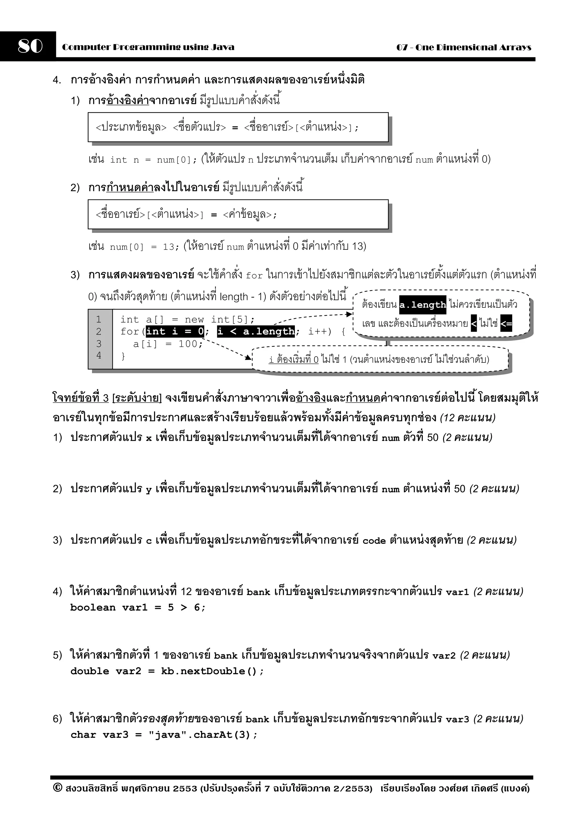 80     Computer Programming using Java                                                  07 - One Dimensional Arrays


     4. การอ้ างอิงค่ า การกําหนดค่ า และการแสดงผลของอาเรย์ หนึ่งมิติ
        1) การอ้ างอิงค่ าจากอาเรย์ มีรูปแบบคําสังดังนี ้
                                                 ่
              <ประเภทข้ อมูล> <ชื่อตัวแปร> = <ชื่ออาเรย์>[<ตําแหน่ง>];


             เช่น   int n = num[0]; (ให้ ตวแปร n ประเภทจํานวนเต็ม เก็บค่าจากอาเรย์ num ตําแหน่งที่ 0)
                                          ั
         2) การกําหนดค่ าลงไปในอาเรย์ มีรูปแบบคําสังดังนี ้
                                                   ่
              <ชื่ออาเรย์>[<ตําแหน่ง>] = <ค่าข้ อมูล>;


             เช่น   num[0] = 13; (ให้ อาเรย์ num ตําแหน่งที่ 0 มีคาเท่ากับ 13)
                                                                  ่
         3) การแสดงผลของอาเรย์ จะใช้ คําสัง for ในการเข้ าไปยังสมาชิกแต่ละตัวในอาเรย์ตงแต่ตวแรก (ตําแหน่งที่
                                                 ่                                              ั้ ั
            0) จนถึงตัวสุดท้ าย (ตําแหน่งที่ length - 1) ดังตัวอย่างต่อไปนี ้ ต้ องเขียน a.length ไม่ควรเขียนเป็ นตัว
              1       int a[] = new int[5];                                 เลข และต้ องเป็ นเครื่ องหมาย < ไม่ใช่ <=
              2       for(int i = 0; i < a.length; i++) {
              3         a[i] = 100;
              4       }                      i ต้ องเริ่ มที่ 0 ไม่ใช่ 1 (วนตําแหน่งของอาเรย์ ไม่ใช่วนลําดับ)


     โจทย์ ข้อที่ 3 [ระดับง่ าย] จงเขียนคําสั่งภาษาจาวาเพื่ออ้ างอิงและกําหนดค่ าจากอาเรย์ ต่อไปนี ้ โดยสมมุตให้
                                                                                                             ิ
     อาเรย์ ในทุกข้ อมีการประกาศและสร้ างเรี ยบร้ อยแล้ วพร้ อมทังมีค่าข้ อมลครบทุกช่ อง (12 คะแนน)
                                                                     ้      ู
     1) ประกาศตัวแปร x เพื่อเก็บข้ อมลประเภทจํานวนเต็มที่ได้ จากอาเรย์ num ตัวที่ 50 (2 คะแนน)
                                           ู


     2) ประกาศตัวแปร y เพื่อเก็บข้ อมลประเภทจํานวนเต็มที่ได้ จากอาเรย์ num ตําแหน่ งที่ 50 (2 คะแนน)
                                     ู


     3) ประกาศตัวแปร c เพื่อเก็บข้ อมลประเภทอักขระที่ได้ จากอาเรย์ code ตําแหน่ งสุดท้ าย (2 คะแนน)
                                     ู


     4) ให้ ค่าสมาชิกตําแหน่ งที่ 12 ของอาเรย์ bank เก็บข้ อมลประเภทตรรกะจากตัวแปร var1 (2 คะแนน)
                                                             ู
         boolean var1 = 5 > 6;



     5) ให้ ค่าสมาชิกตัวที่ 1 ของอาเรย์ bank เก็บข้ อมลประเภทจํานวนจริงจากตัวแปร var2 (2 คะแนน)
                                                      ู
         double var2 = kb.nextDouble();



     6) ให้ ค่าสมาชิกตัวรองสุดท้ ายของอาเรย์ bank เก็บข้ อมลประเภทอักขระจากตัวแปร var3 (2 คะแนน)
                                                           ู
         char var3 = "java".charAt(3);



     © สงวนลิขสิทธิ์ พฤศจิกายน 2553 (ปรับปร ุงครังที่ 7 ฉบับใช้ติวภาค 2/2553) เรียบเรียงโดย วงศ์ยศ เกิดศรี (แบงค์)
                                                 ้
 