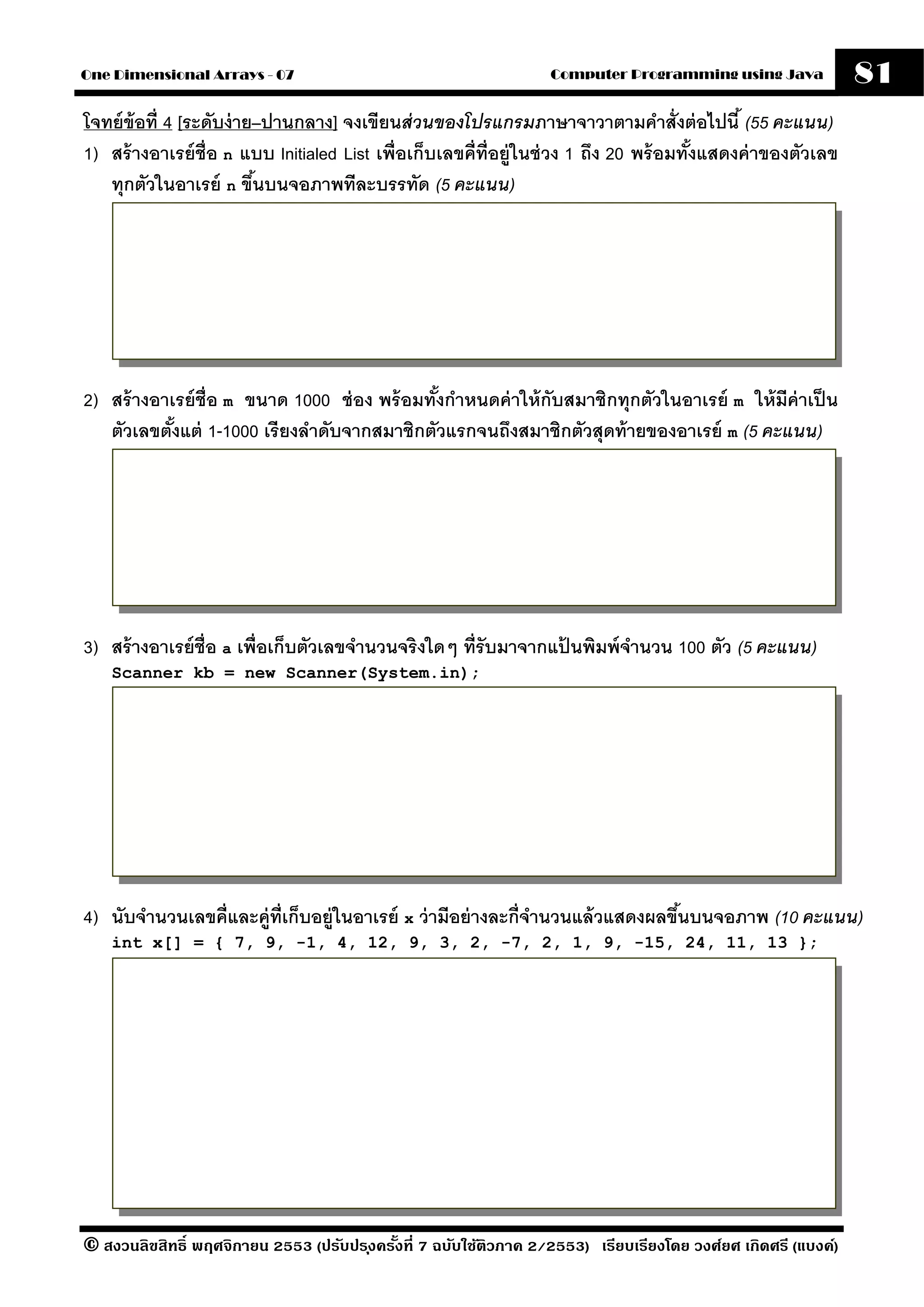 One Dimensional Arrays - 07                                         Computer Programming using Java              81
โจทย์ ข้อที่ 4 [ระดับง่ าย–ปานกลาง] จงเขียนส่ วนของโปรแกรมภาษาจาวาตามคําสั่งต่ อไปนี ้ (55 คะแนน)
1) สร้ างอาเรย์ ช่ ือ n แบบ Initialed List เพื่อเก็บเลขคี่ท่ ีอย่ ูในช่ วง 1 ถึง 20 พร้ อมทังแสดงค่ าของตัวเลข
                                                                                            ้
   ทุกตัวในอาเรย์ n ขึนบนจอภาพทีละบรรทัด (5 คะแนน)
                          ้




2) สร้ างอาเรย์ ช่ ือ m ขนาด 1000 ช่ อง พร้ อมทังกําหนดค่ าให้ กับสมาชิกทุกตัวในอาเรย์ m ให้ มีค่าเป็ น
                                                ้
   ตัวเลขตังแต่ 1-1000 เรี ยงลําดับจากสมาชิกตัวแรกจนถึงสมาชิกตัวสุดท้ ายของอาเรย์ m (5 คะแนน)
            ้




3) สร้ างอาเรย์ ช่ ือ a เพื่อเก็บตัวเลขจํานวนจริงใดๆ ที่รับมาจากแปนพิมพ์ จานวน 100 ตัว (5 คะแนน)
                                                                  ้       ํ
    Scanner kb = new Scanner(System.in);




4) นับจํานวนเลขคี่และค่ ท่ เก็บอย่ ในอาเรย์ x ว่ ามีอย่ างละกี่จานวนแล้ วแสดงผลขึนบนจอภาพ (10 คะแนน)
                        ู ี        ู                            ํ                ้
    int x[] = { 7, 9, -1, 4, 12, 9, 3, 2, -7, 2, 1, 9, -15, 24, 11, 13 };




© สงวนลิขสิทธิ์ พฤศจิกายน 2553 (ปรับปร ุงครังที่ 7 ฉบับใช้ติวภาค 2/2553) เรียบเรียงโดย วงศ์ยศ เกิดศรี (แบงค์)
                                            ้
 