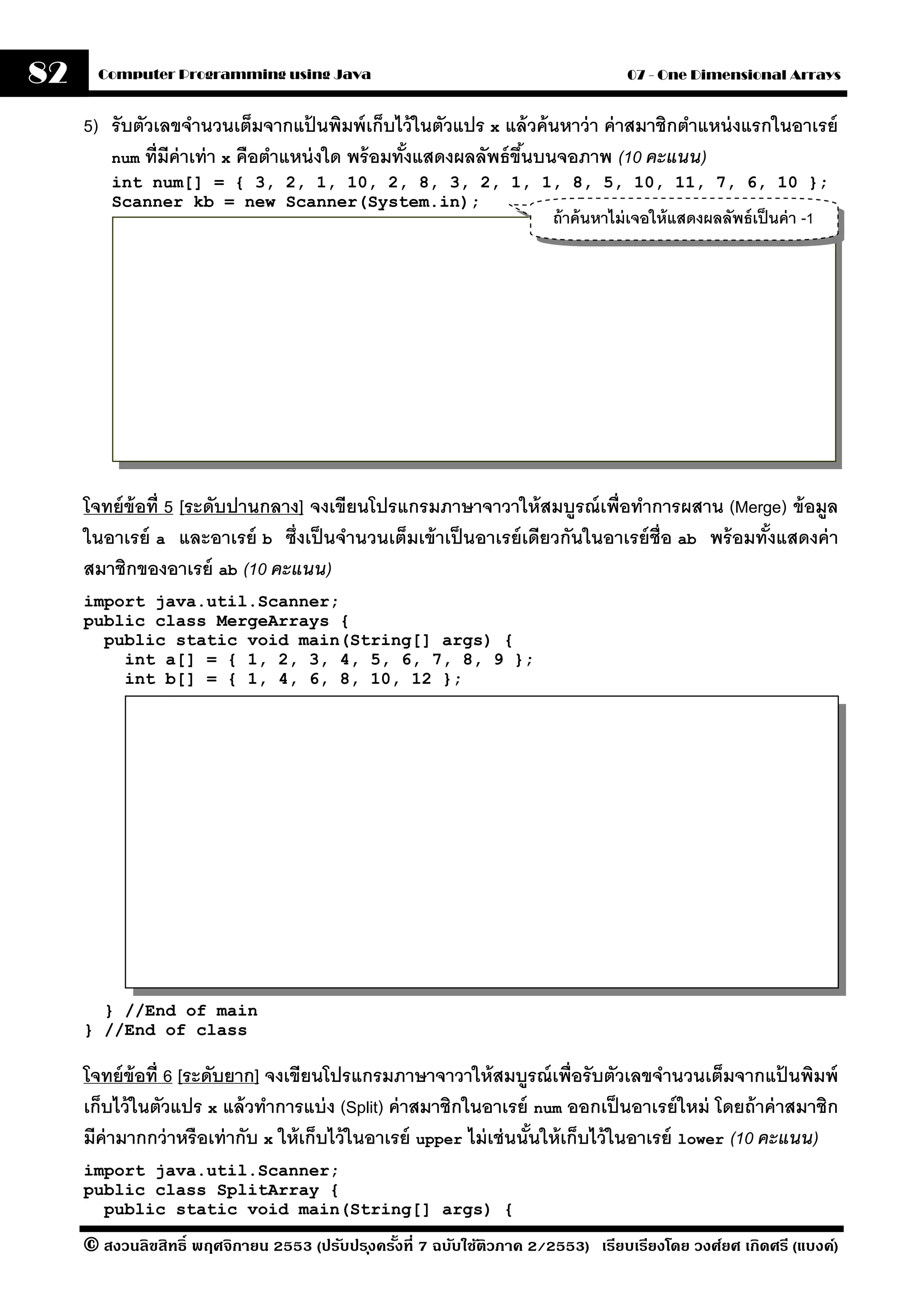 82     Computer Programming using Java                                              07 - One Dimensional Arrays


     5) รับตัวเลขจํานวนเต็มจากแปนพิมพ์ เก็บไว้ ในตัวแปร x แล้ วค้ นหาว่ า ค่ าสมาชิกตําแหน่ งแรกในอาเรย์
                                     ้
        num ที่มีค่าเท่ า x คือตําแหน่ งใด พร้ อมทังแสดงผลลัพธ์ ขึนบนจอภาพ (10 คะแนน)
                                                   ้              ้
         int num[] = { 3, 2, 1, 10, 2, 8, 3, 2, 1, 1, 8, 5, 10, 11, 7, 6, 10 };
         Scanner kb = new Scanner(System.in);
                                                                        ถ้ าค้ นหาไม่ เจอให้ แสดงผลลัพธ์ เป็ นค่ า -1




     โจทย์ ข้อที่ 5 [ระดับปานกลาง] จงเขียนโปรแกรมภาษาจาวาให้ สมบรณ์ เพื่อทําการผสาน (Merge) ข้ อมล
                                                                       ู                                ู
     ในอาเรย์ a และอาเรย์ b ซึ่งเป็ นจํานวนเต็มเข้ าเป็ นอาเรย์ เดียวกันในอาเรย์ ช่ ือ ab พร้ อมทังแสดงค่ า
                                                                                                  ้
     สมาชิกของอาเรย์ ab (10 คะแนน)
     import java.util.Scanner;
     public class MergeArrays {
       public static void main(String[] args) {
         int a[] = { 1, 2, 3, 4, 5, 6, 7, 8, 9 };
         int b[] = { 1, 4, 6, 8, 10, 12 };




       } //End of main
     } //End of class

     โจทย์ ข้อที่ 6 [ระดับยาก] จงเขียนโปรแกรมภาษาจาวาให้ สมบรณ์ เพื่อรับตัวเลขจํานวนเต็มจากแปนพิมพ์
                                                                      ู                                  ้
     เก็บไว้ ในตัวแปร x แล้ วทําการแบ่ ง (Split) ค่ าสมาชิกในอาเรย์ num ออกเป็ นอาเรย์ ใหม่ โดยถ้ าค่ าสมาชิก
     มีค่ามากกว่ าหรือเท่ ากับ x ให้ เก็บไว้ ในอาเรย์ upper ไม่ เช่ นนันให้ เก็บไว้ ในอาเรย์ lower (10 คะแนน)
                                                                        ้
     import java.util.Scanner;
     public class SplitArray {
       public static void main(String[] args) {

     © สงวนลิขสิทธิ์ พฤศจิกายน 2553 (ปรับปร ุงครังที่ 7 ฉบับใช้ติวภาค 2/2553) เรียบเรียงโดย วงศ์ยศ เกิดศรี (แบงค์)
                                                 ้
 