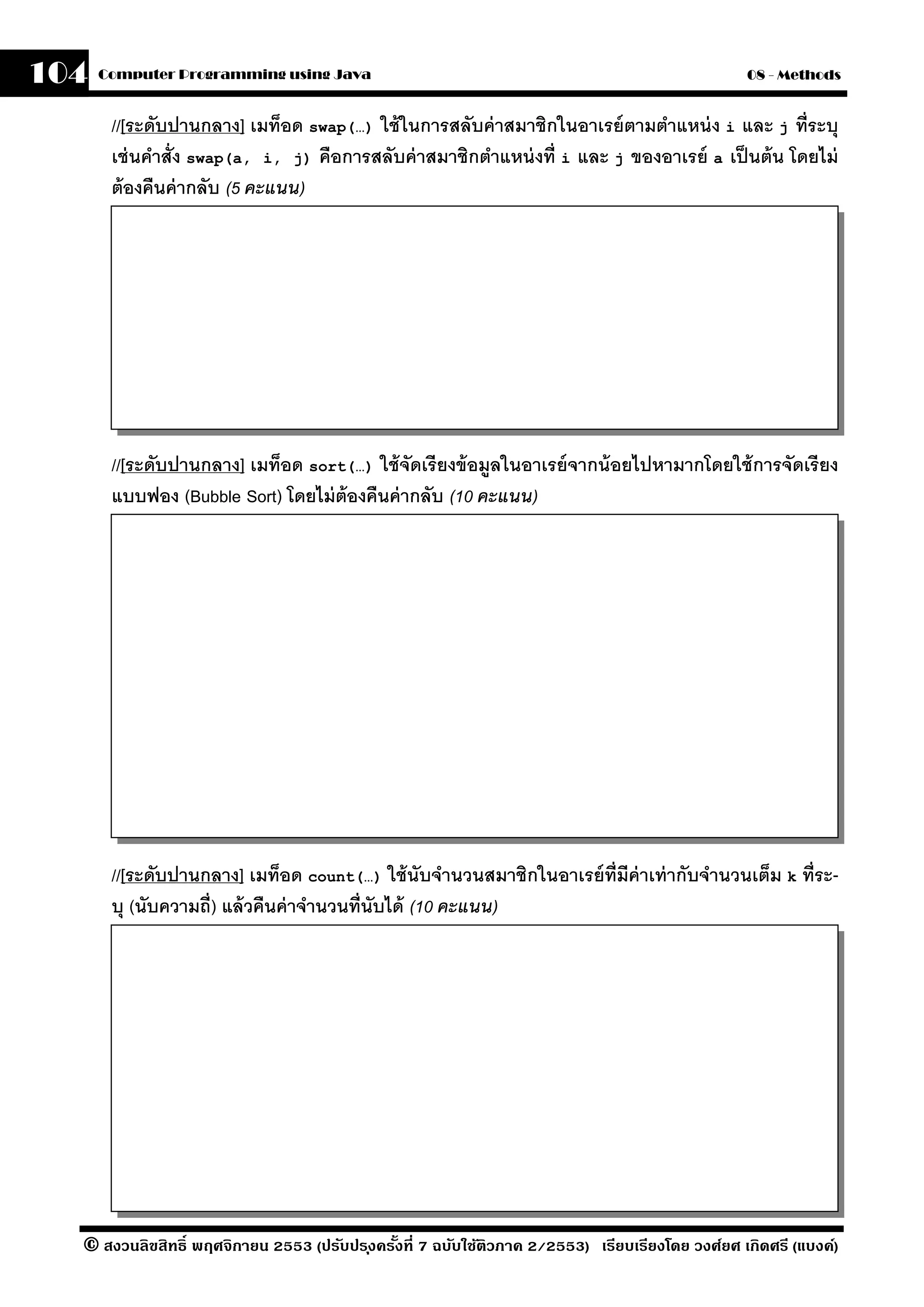 104   Computer Programming using Java                                                            08 - Methods


       //[ระดับปานกลาง] เมท็อด swap(…) ใช้ ในการสลับค่ าสมาชิกในอาเรย์ ตามตําแหน่ ง i และ j ที่ระบุ
       เช่ นคําสั่ง swap(a, i, j) คือการสลับค่ าสมาชิกตําแหน่ งที่ i และ j ของอาเรย์ a เป็ นต้ น โดยไม่
       ต้ องคืนค่ ากลับ (5 คะแนน)




       //[ระดับปานกลาง] เมท็อด sort(…) ใช้ จัดเรี ยงข้ อมลในอาเรย์ จากน้ อยไปหามากโดยใช้ การจัดเรี ยง
                                                         ู
       แบบฟอง (Bubble Sort) โดยไม่ ต้องคืนค่ ากลับ (10 คะแนน)




       //[ระดับปานกลาง] เมท็อด count(…) ใช้ นับจํานวนสมาชิกในอาเรย์ ท่ ีมีค่าเท่ ากับจํานวนเต็ม k ที่ระ-
       บุ (นับความถี่) แล้ วคืนค่ าจํานวนที่นับได้ (10 คะแนน)




  © สงวนลิขสิทธิ์ พฤศจิกายน 2553 (ปรับปร ุงครังที่ 7 ฉบับใช้ติวภาค 2/2553) เรียบเรียงโดย วงศ์ยศ เกิดศรี (แบงค์)
                                              ้
 