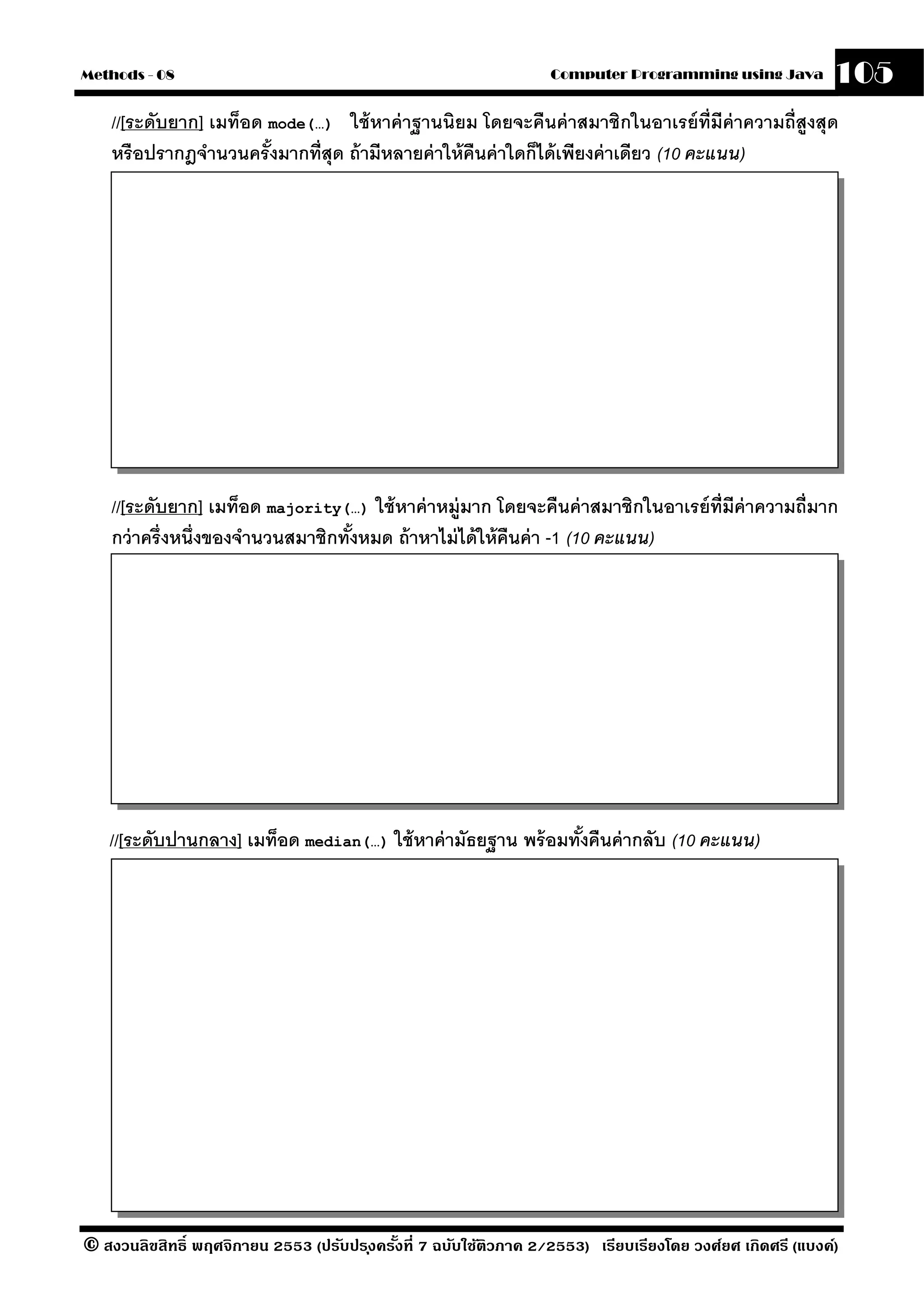 Methods - 08                                                       Computer Programming using Java          105
    //[ระดับยาก] เมท็อด mode(…) ใช้ หาค่ าฐานนิยม โดยจะคืนค่ าสมาชิกในอาเรย์ ท่ ีมีค่าความถี่สูงสุด
    หรือปรากฎจํานวนครั งมากที่สุด ถ้ ามีหลายค่ าให้ คนค่ าใดก็ได้ เพียงค่ าเดียว (10 คะแนน)
                        ้                            ื




    //[ระดับยาก] เมท็อด majority(…) ใช้ หาค่ าหม่ ูมาก โดยจะคืนค่ าสมาชิกในอาเรย์ ท่ ีมีค่าความถี่มาก
    กว่ าครึ่งหนึ่งของจํานวนสมาชิกทังหมด ถ้ าหาไม่ ได้ ให้ คืนค่ า -1 (10 คะแนน)
                                    ้




   //[ระดับปานกลาง] เมท็อด median(…) ใช้ หาค่ ามัธยฐาน พร้ อมทังคืนค่ ากลับ (10 คะแนน)
                                                               ้




© สงวนลิขสิทธิ์ พฤศจิกายน 2553 (ปรับปร ุงครังที่ 7 ฉบับใช้ติวภาค 2/2553) เรียบเรียงโดย วงศ์ยศ เกิดศรี (แบงค์)
                                            ้
 