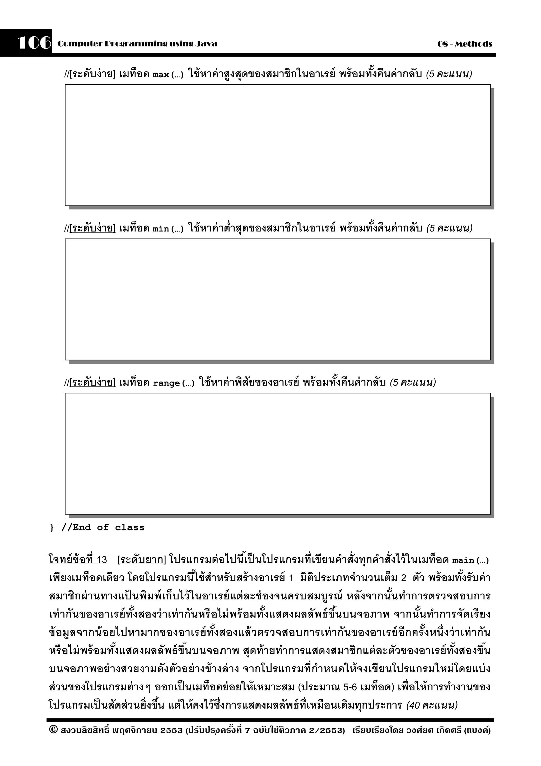 106   Computer Programming using Java                                                            08 - Methods


       //[ระดับง่ าย] เมท็อด max(…) ใช้ หาค่ าสงสุดของสมาชิกในอาเรย์ พร้ อมทังคืนค่ ากลับ (5 คะแนน)
                                               ู                             ้




       //[ระดับง่ าย] เมท็อด min(…) ใช้ หาค่ าตํ่าสุดของสมาชิกในอาเรย์ พร้ อมทังคืนค่ ากลับ (5 คะแนน)
                                                                               ้




       //[ระดับง่ าย] เมท็อด range(…) ใช้ หาค่ าพิสัยของอาเรย์ พร้ อมทังคืนค่ ากลับ (5 คะแนน)
                                                                       ้




  } //End of class


  โจทย์ ข้อที่ 13 [ระดับยาก] โปรแกรมต่ อไปนีเ้ ป็ นโปรแกรมที่เขียนคําสั่งทุกคําสั่งไว้ ในเมท็อด main(…)
  เพียงเมท็อดเดียว โดยโปรแกรมนีใช้ สําหรั บสร้ างอาเรย์ 1 มิตประเภทจํานวนเต็ม 2 ตัว พร้ อมทังรั บค่ า
                                      ้                             ิ                             ้
  สมาชิกผ่ านทางแปนพิมพ์ เก็บไว้ ในอาเรย์ แต่ ละช่ องจนครบสมบรณ์ หลังจากนันทําการตรวจสอบการ
                     ้                                                 ู           ้
  เท่ ากันของอาเรย์ ทังสองว่ าเท่ ากันหรื อไม่ พร้ อมทังแสดงผลลัพธ์ ขึนบนจอภาพ จากนันทําการจัดเรี ยง
                       ้                               ้                 ้                ้
  ข้ อมลจากน้ อยไปหามากของอาเรย์ ทังสองแล้ วตรวจสอบการเท่ ากันของอาเรย์ อีกครั งหนึ่ งว่ าเท่ ากัน
        ู                                   ้                                               ้
  หรื อไม่ พร้ อมทังแสดงผลลัพธ์ ขึนบนจอภาพ สุดท้ ายทําการแสดงสมาชิกแต่ ละตัวของอาเรย์ ทังสองขึน
                   ้               ้                                                            ้     ้
  บนจอภาพอย่ างสวยงามดังตัวอย่ างข้ างล่ าง จากโปรแกรมที่กําหนดให้ จงเขียนโปรแกรมใหม่ โดยแบ่ ง
  ส่ วนของโปรแกรมต่ างๆ ออกเป็ นเมท็อดย่ อยให้ เหมาะสม (ประมาณ 5-6 เมท็อด) เพื่อให้ การทํางานของ
  โปรแกรมเป็ นสัดส่ วนยิ่งขึน แต่ ให้ คงไว้ ซ่ งการแสดงผลลัพธ์ ท่ เหมือนเดิมทุกประการ (40 คะแนน)
                            ้                  ึ                  ี
  © สงวนลิขสิทธิ์ พฤศจิกายน 2553 (ปรับปร ุงครังที่ 7 ฉบับใช้ติวภาค 2/2553) เรียบเรียงโดย วงศ์ยศ เกิดศรี (แบงค์)
                                              ้
 