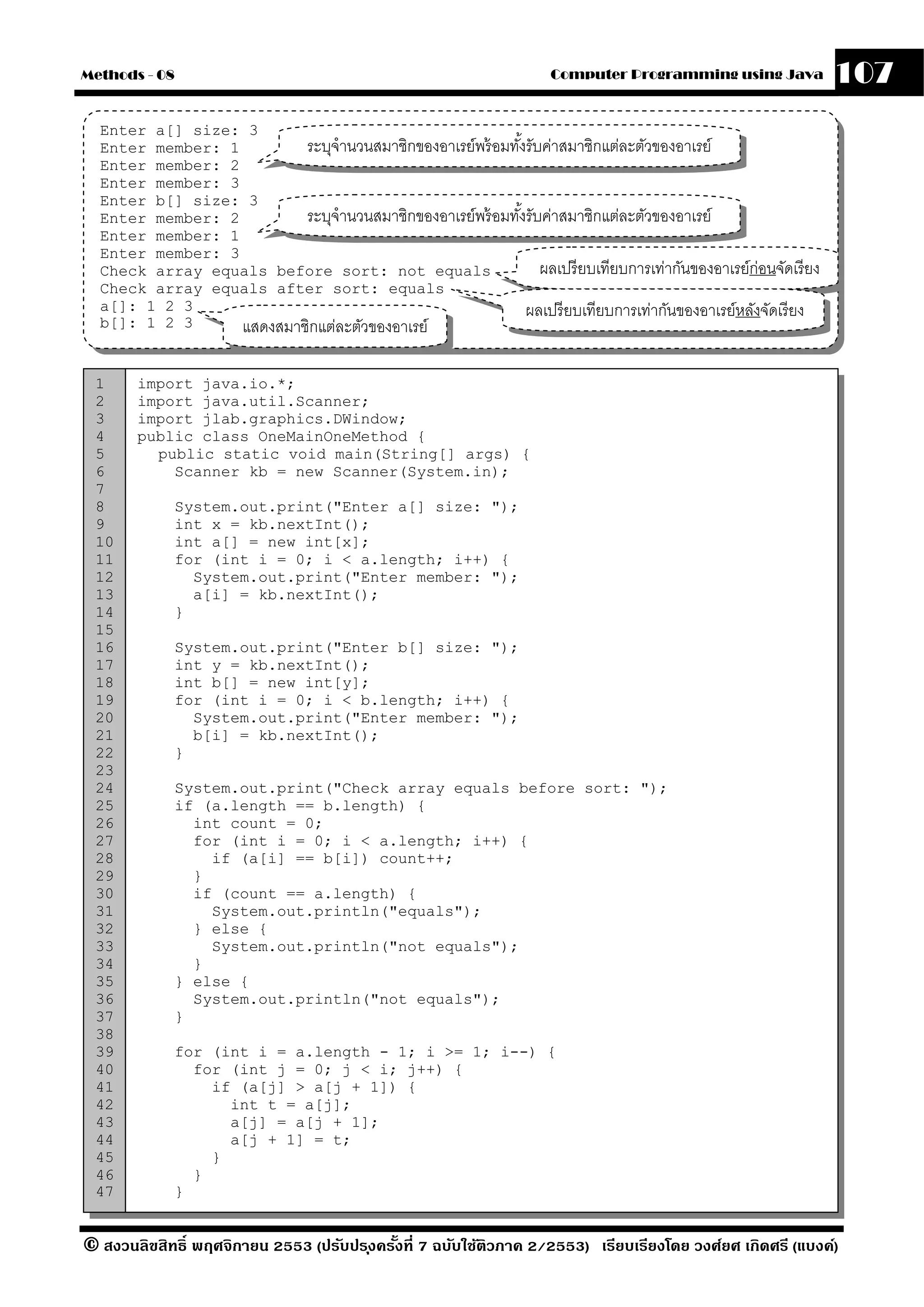 Methods - 08                                                          Computer Programming using Java             107
  Enter a[] size: 3
  Enter member: 1         ระบุจํานวนสมาชิกของอาเรย์พร้ อมทังรับค่าสมาชิกแต่ละตัวของอาเรย์
                                                           ้
  Enter member: 2
  Enter member: 3
  Enter b[] size: 3
  Enter member: 2         ระบุจํานวนสมาชิกของอาเรย์พร้ อมทังรับค่าสมาชิกแต่ละตัวของอาเรย์
                                                             ้
  Enter member: 1
  Enter member: 3
  Check array equals before sort: not equals                     ผลเปรี ยบเทียบการเท่ากันของอาเรย์ก่อนจัดเรี ยง
  Check array equals after sort: equals
  a[]: 1 2 3                                                   ผลเปรี ยบเทียบการเท่ากันของอาเรย์หลังจัดเรี ยง
  b[]: 1 2 3      แสดงสมาชิกแต่ละตัวของอาเรย์

 1     import java.io.*;
 2     import java.util.Scanner;
 3     import jlab.graphics.DWindow;
 4     public class OneMainOneMethod {
 5       public static void main(String[] args) {
 6         Scanner kb = new Scanner(System.in);
 7
 8           System.out.print("Enter a[] size: ");
 9           int x = kb.nextInt();
 10          int a[] = new int[x];
 11          for (int i = 0; i < a.length; i++) {
 12            System.out.print("Enter member: ");
 13            a[i] = kb.nextInt();
 14          }
 15
 16          System.out.print("Enter b[] size: ");
 17          int y = kb.nextInt();
 18          int b[] = new int[y];
 19          for (int i = 0; i < b.length; i++) {
 20            System.out.print("Enter member: ");
 21            b[i] = kb.nextInt();
 22          }
 23
 24          System.out.print("Check array equals before sort: ");
 25          if (a.length == b.length) {
 26            int count = 0;
 27            for (int i = 0; i < a.length; i++) {
 28              if (a[i] == b[i]) count++;
 29            }
 30            if (count == a.length) {
 31              System.out.println("equals");
 32            } else {
 33              System.out.println("not equals");
 34            }
 35          } else {
 36            System.out.println("not equals");
 37          }
 38
 39          for (int i = a.length - 1; i >= 1; i--) {
 40            for (int j = 0; j < i; j++) {
 41              if (a[j] > a[j + 1]) {
 42                int t = a[j];
 43                a[j] = a[j + 1];
 44                a[j + 1] = t;
 45              }
 46            }
 47          }


© สงวนลิขสิทธิ์ พฤศจิกายน 2553 (ปรับปร ุงครังที่ 7 ฉบับใช้ติวภาค 2/2553) เรียบเรียงโดย วงศ์ยศ เกิดศรี (แบงค์)
                                            ้
 
