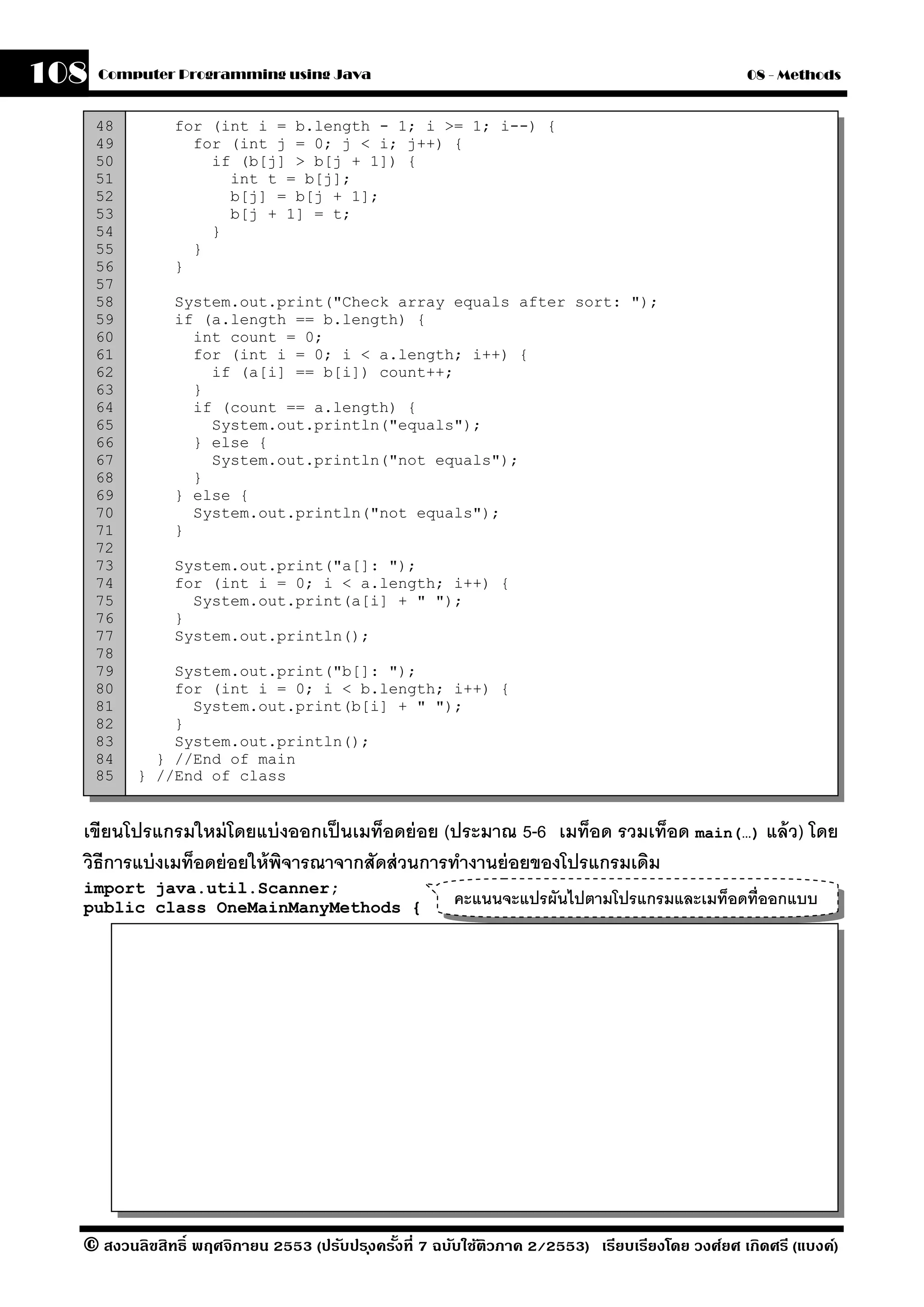108   Computer Programming using Java                                                            08 - Methods


      48       for (int i = b.length - 1; i >= 1; i--) {
      49         for (int j = 0; j < i; j++) {
      50           if (b[j] > b[j + 1]) {
      51             int t = b[j];
      52             b[j] = b[j + 1];
      53             b[j + 1] = t;
      54           }
      55         }
      56       }
      57
      58       System.out.print("Check array equals after sort: ");
      59       if (a.length == b.length) {
      60         int count = 0;
      61         for (int i = 0; i < a.length; i++) {
      62           if (a[i] == b[i]) count++;
      63         }
      64         if (count == a.length) {
      65           System.out.println("equals");
      66         } else {
      67           System.out.println("not equals");
      68         }
      69       } else {
      70         System.out.println("not equals");
      71       }
      72
      73       System.out.print("a[]: ");
      74       for (int i = 0; i < a.length; i++) {
      75         System.out.print(a[i] + " ");
      76       }
      77       System.out.println();
      78
      79       System.out.print("b[]: ");
      80       for (int i = 0; i < b.length; i++) {
      81         System.out.print(b[i] + " ");
      82       }
      83       System.out.println();
      84     } //End of main
      85   } //End of class


  เขียนโปรแกรมใหม่ โดยแบ่ งออกเป็ นเมท็อดย่ อย (ประมาณ 5-6 เมท็อด รวมเท็อด main(…) แล้ ว) โดย
  วิธีการแบ่ งเมท็อดย่ อยให้ พจารณาจากสัดส่ วนการทํางานย่ อยของโปรแกรมเดิม
                              ิ
  import java.util.Scanner;
  public class OneMainManyMethods {                    คะแนนจะแปรผันไปตามโปรแกรมและเมท็อดที่ออกแบบ




  © สงวนลิขสิทธิ์ พฤศจิกายน 2553 (ปรับปร ุงครังที่ 7 ฉบับใช้ติวภาค 2/2553) เรียบเรียงโดย วงศ์ยศ เกิดศรี (แบงค์)
                                              ้
 