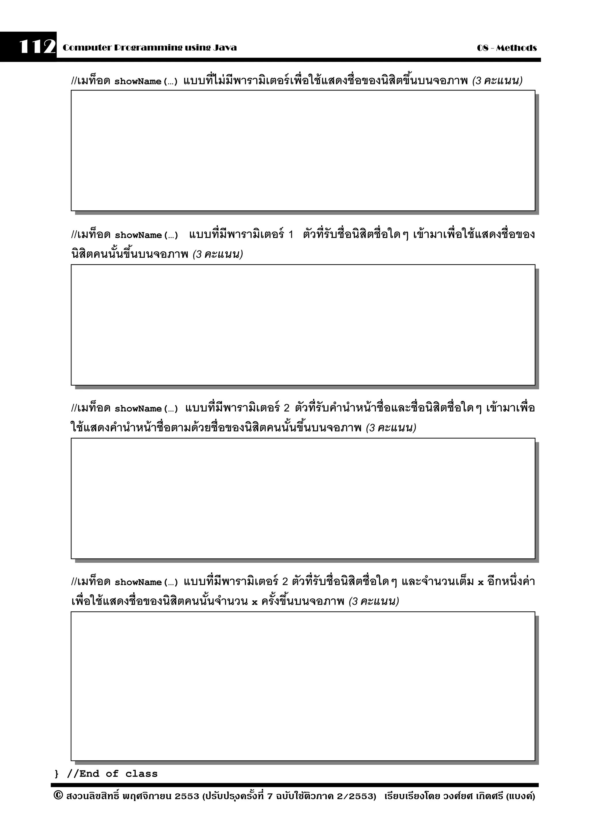 112   Computer Programming using Java                                                            08 - Methods


       //เมท็อด showName(…) แบบที่ไม่ มีพารามิเตอร์ เพื่อใช้ แสดงชื่อของนิสิตขึนบนจอภาพ (3 คะแนน)
                                                                               ้




       //เมท็อด showName(…) แบบที่มีพารามิเตอร์ 1 ตัวที่รับชื่อนิสิตชื่อใดๆ เข้ ามาเพื่อใช้ แสดงชื่อของ
       นิสิตคนนันขึนบนจอภาพ (3 คะแนน)
                ้ ้




       //เมท็อด showName(…) แบบที่มีพารามิเตอร์ 2 ตัวที่รับคํานําหน้ าชื่อและชื่อนิสิตชื่อใดๆ เข้ ามาเพื่อ
       ใช้ แสดงคํานําหน้ าชื่อตามด้ วยชื่อของนิสิตคนนันขึนบนจอภาพ (3 คะแนน)
                                                      ้ ้




       //เมท็อด showName(…) แบบที่มีพารามิเตอร์ 2 ตัวที่รับชื่อนิสิตชื่อใดๆ และจํานวนเต็ม x อีกหนึ่งค่ า
       เพื่อใช้ แสดงชื่อของนิสิตคนนันจํานวน x ครังขึนบนจอภาพ (3 คะแนน)
                                    ้            ้ ้




  } //End of class

  © สงวนลิขสิทธิ์ พฤศจิกายน 2553 (ปรับปร ุงครังที่ 7 ฉบับใช้ติวภาค 2/2553) เรียบเรียงโดย วงศ์ยศ เกิดศรี (แบงค์)
                                              ้
 