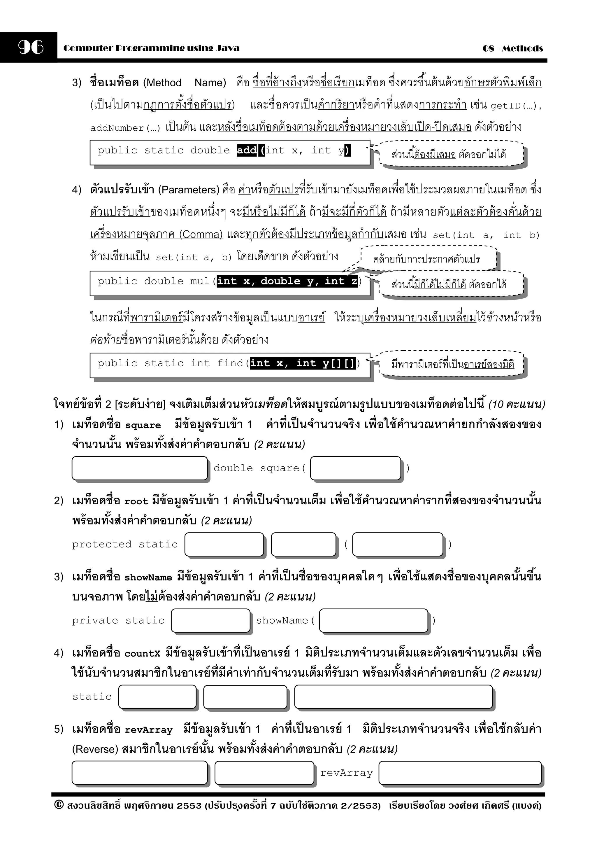 96     Computer Programming using Java                                                                         08 - Methods


         3) ชื่อเมท็อด (Method Name) คือ ชื่อที่อ้างถึงหรื อชื่อเรี ยกเมท็อด ซึ่งควรขึ ้นต้ นด้ วยอักษรตัวพิมพ์เล็ก
            (เป็ นไปตามกฎการตังชื่อตัวแปร) และชื่อควรเป็ นคํากริ ยาหรื อคําที่แสดงการกระทํา เช่น getID(…),
                              ้
            addNumber(…) เป็ นต้ น และหลังชื่อเมท็อดต้ องตามด้ วยเครื่ องหมายวงเล็บเปิ ด-ปิ ดเสมอ ดังตัวอย่าง

              public static double add (int x, int y)                              ส่วนนี ้ต้ องมีเสมอ ตัดออกไม่ได้

         4) ตัวแปรรับเข้ า (Parameters) คือ ค่าหรื อตัวแปรที่รับเข้ ามายังเมท็อดเพื่อใช้ ประมวลผลภายในเมท็อด ซึง    ่
            ตัวแปรรับเข้ าของเมท็อดหนึ่งๆ จะมีหรื อไม่มีก็ได้ ถ้ ามีจะมีกี่ตวก็ได้ ถ้ ามีหลายตัวแต่ละตัวต้ องคันด้ วย
                                                                            ั                                  ่
            เครื่ องหมายจุลภาค (Comma) และทุกตัวต้ องมีประเภทข้ อมูลกํากับเสมอ เช่น set(int a, int b)
            ห้ ามเขียนเป็ น set(int a, b) โดยเด็ดขาด ดังตัวอย่าง              คล้ ายกับการประกาศตัวแปร
              public double mul(int x, double y, int z)                            ส่วนนี ้มีก็ได้ ไม่มีก็ได้ ตัดออกได้

             ในกรณีที่พารามิเตอร์ มีโครงสร้ างข้ อมูลเป็ นแบบอาเรย์ ให้ ระบุเครื่ องหมายวงเล็บเหลี่ยมไว้ ข้างหน้าหรื อ
             ต่อท้ายชื่อพารามิเตอร์ นนด้ วย ดังตัวอย่าง
                                     ั้
              public static int find(int x, int y[][])                             มีพารามิเตอร์ ที่เป็ นอาเรย์สองมิติ

     โจทย์ ข้อที่ 2 [ระดับง่ าย] จงเติมเต็มส่ วนหัวเมท็อดให้ สมบรณ์ ตามรปแบบของเมท็อดต่ อไปนี ้ (10 คะแนน)
                                                                ู       ู
     1) เมท็อดชื่อ square มีข้อมลรั บเข้ า 1 ค่ าที่เป็ นจํานวนจริ ง เพื่อใช้ คํานวณหาค่ ายกกําลังสองของ
                                        ู
        จํานวนนัน พร้ อมทังส่ งค่ าคําตอบกลับ (2 คะแนน)
                    ้          ้
                                         double square(                                )


     2) เมท็อดชื่อ root มีข้อมูลรั บเข้ า 1 ค่ าที่เป็ นจํานวนเต็ม เพื่อใช้ คานวณหาค่ ารากที่สองของจํานวนนัน
                                                                             ํ                             ้
        พร้ อมทังส่ งค่ าคําตอบกลับ (2 คะแนน)
                ้
         protected static                                              (                            )


     3) เมท็อดชื่อ showName มีข้อมลรั บเข้ า 1 ค่ าที่เป็ นชื่อของบุคคลใดๆ เพื่อใช้ แสดงชื่อของบุคคลนันขึน
                                   ู                                                                  ้ ้
        บนจอภาพ โดยไม่ ต้องส่ งค่ าคําตอบกลับ (2 คะแนน)
         private static                            showName(                                   )


     4) เมท็อดชื่อ countX มีข้อมลรั บเข้ าที่เป็ นอาเรย์ 1 มิตประเภทจํานวนเต็มและตัวเลขจํานวนเต็ม เพื่อ
                                ู                             ิ
        ใช้ นับจํานวนสมาชิกในอาเรย์ ท่ มีค่าเท่ ากับจํานวนเต็มที่รับมา พร้ อมทังส่ งค่ าคําตอบกลับ (2 คะแนน)
                                       ี                                       ้
         static


     5) เมท็อดชื่อ revArray มีข้อมลรั บเข้ า 1 ค่ าที่เป็ นอาเรย์ 1 มิติประเภทจํานวนจริง เพื่อใช้ กลับค่ า
                                     ู
        (Reverse) สมาชิกในอาเรย์ นัน พร้ อมทังส่ งค่ าคําตอบกลับ (2 คะแนน)
                                   ้         ้
                                                                  revArray

     © สงวนลิขสิทธิ์ พฤศจิกายน 2553 (ปรับปร ุงครังที่ 7 ฉบับใช้ติวภาค 2/2553) เรียบเรียงโดย วงศ์ยศ เกิดศรี (แบงค์)
                                                 ้
 