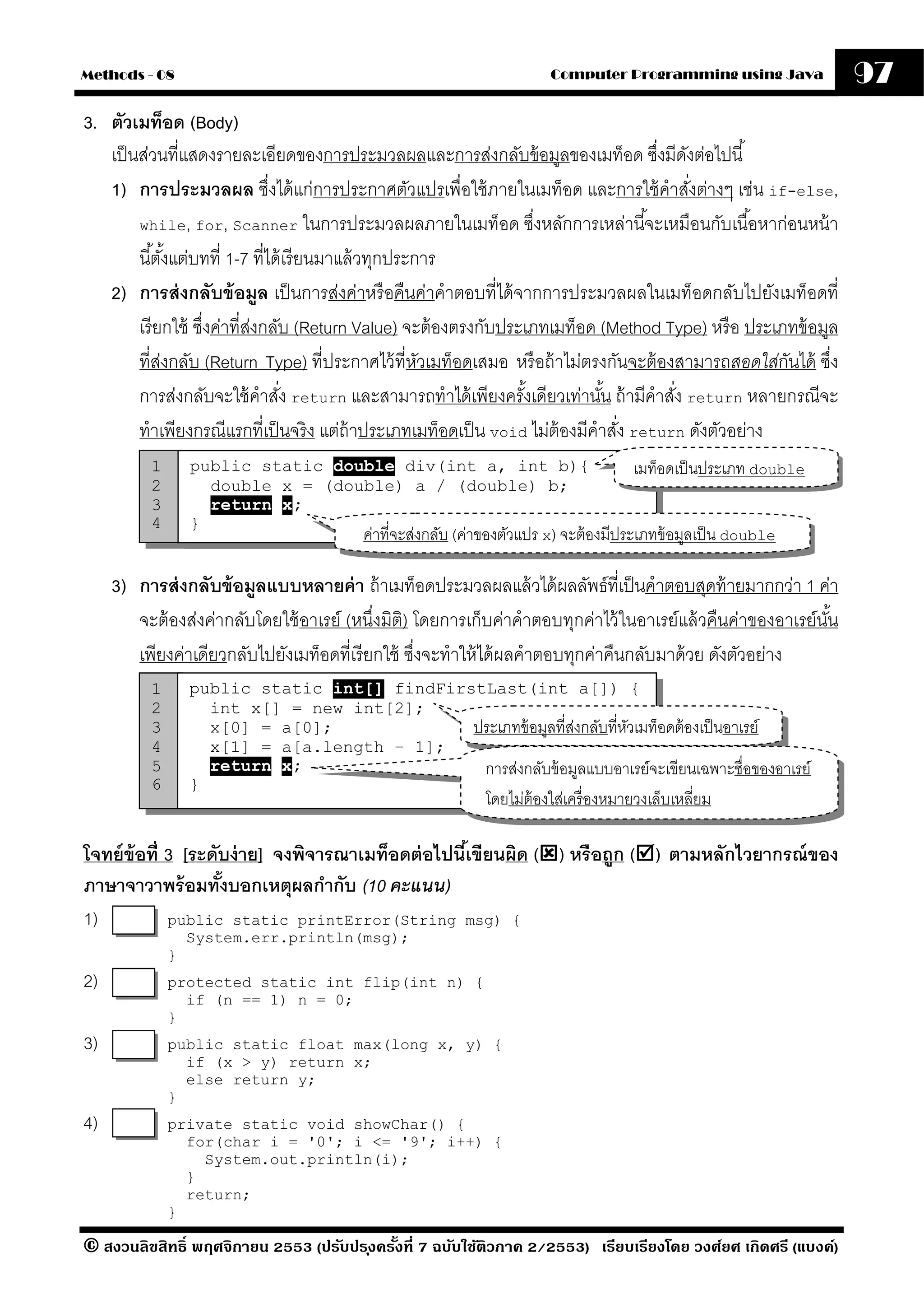 Methods - 08                                                           Computer Programming using Java            97
3. ตัวเมท็อด (Body)
   เป็ นส่วนที่แสดงรายละเอียดของการประมวลผลและการส่งกลับข้ อมูลของเมท็อด ซึงมีดงต่อไปนี ้
                                                                                     ่ ั
   1) การประมวลผล ซึงได้ แก่การประกาศตัวแปรเพื่อใช้ ภายในเมท็อด และการใช้ คําสังต่างๆ เช่น if-else,
                                ่                                                        ่
        while, for, Scanner ในการประมวลผลภายในเมท็อด ซึงหลักการเหล่านี ้จะเหมือนกับเนื ้อหาก่อนหน้ า
                                                                    ่
        นี ้ตังแต่บทที่ 1-7 ที่ได้ เรี ยนมาแล้ วทุกประการ
               ้
   2) การส่ งกลับข้ อมล เป็ นการส่งค่าหรื อคืนค่าคําตอบที่ได้ จากการประมวลผลในเมท็อดกลับไปยังเมท็อดที่
                              ู
        เรี ยกใช้ ซึงค่าที่สงกลับ (Return Value) จะต้ องตรงกับประเภทเมท็อด (Method Type) หรื อ ประเภทข้ อมูล
                    ่       ่
        ที่สงกลับ (Return Type) ที่ประกาศไว้ ที่หวเมท็อดเสมอ หรื อถ้ าไม่ตรงกันจะต้ องสามารถสอดใส่กนได้ ซึง
             ่                                         ั                                             ั     ่
        การส่งกลับจะใช้ คําสัง return และสามารถทําได้ เพียงครังเดียวเท่านัน ถ้ ามีคําสัง return หลายกรณีจะ
                                  ่                               ้           ้        ่
        ทําเพียงกรณีแรกที่เป็ นจริ ง แต่ถ้าประเภทเมท็อดเป็ น void ไม่ต้องมีคําสัง return ดังตัวอย่าง
                                                                                ่
          1       public static double div(int a, int b){                           เมท็อดเป็ นประเภท double
          2         double x = (double) a / (double) b;
          3         return x;
          4       }
                                         ค่าที่จะส่งกลับ (ค่าของตัวแปร x) จะต้ องมีประเภทข้ อมูลเป็ น double

     3) การส่ งกลับข้ อมลแบบหลายค่ า ถ้ าเมท็อดประมวลผลแล้ วได้ ผลลัพธ์ที่เป็ นคําตอบสุดท้ ายมากกว่า 1 ค่า
                         ู
        จะต้ องส่งค่ากลับโดยใช้ อาเรย์ (หนึ่งมิติ) โดยการเก็บค่าคําตอบทุกค่าไว้ ในอาเรย์แล้ วคืนค่าของอาเรย์นน
                                                                                                             ั้
        เพียงค่าเดียวกลับไปยังเมท็อดที่เรี ยกใช้ ซึงจะทําให้ ได้ ผลคําตอบทุกค่าคืนกลับมาด้ วย ดังตัวอย่าง
                                                   ่
          1       public static int[] findFirstLast(int a[]) {
          2         int x[] = new int[2];
          3         x[0] = a[0];              ประเภทข้ อมูลที่สงกลับที่หวเมท็อดต้ องเป็ นอาเรย์
                                                               ่        ั
          4         x[1] = a[a.length – 1];
          5         return x;                  การส่งกลับข้ อมูลแบบอาเรย์จะเขียนเฉพาะชื่อของอาเรย์
          6       }
                                                            โดยไม่ต้องใส่เครื่ องหมายวงเล็บเหลี่ยม

โจทย์ ข้อที่ 3 [ระดับง่ าย] จงพิจารณาเมท็อดต่ อไปนีเ้ ขียนผิด ( ) หรื อถูก ( ) ตามหลักไวยากรณ์ ของ
ภาษาจาวาพร้ อมทังบอกเหตุผลกํากับ (10 คะแนน)
                    ้
1)           public static printError(String msg) {
                  System.err.println(msg);
              }
2)            protected static int flip(int n) {
                if (n == 1) n = 0;
              }
3)            public static float max(long x, y) {
                if (x > y) return x;
                else return y;
              }
4)            private static void showChar() {
                for(char i = '0'; i <= '9'; i++) {
                  System.out.println(i);
                }
                return;
              }

© สงวนลิขสิทธิ์ พฤศจิกายน 2553 (ปรับปร ุงครังที่ 7 ฉบับใช้ติวภาค 2/2553) เรียบเรียงโดย วงศ์ยศ เกิดศรี (แบงค์)
                                            ้
 